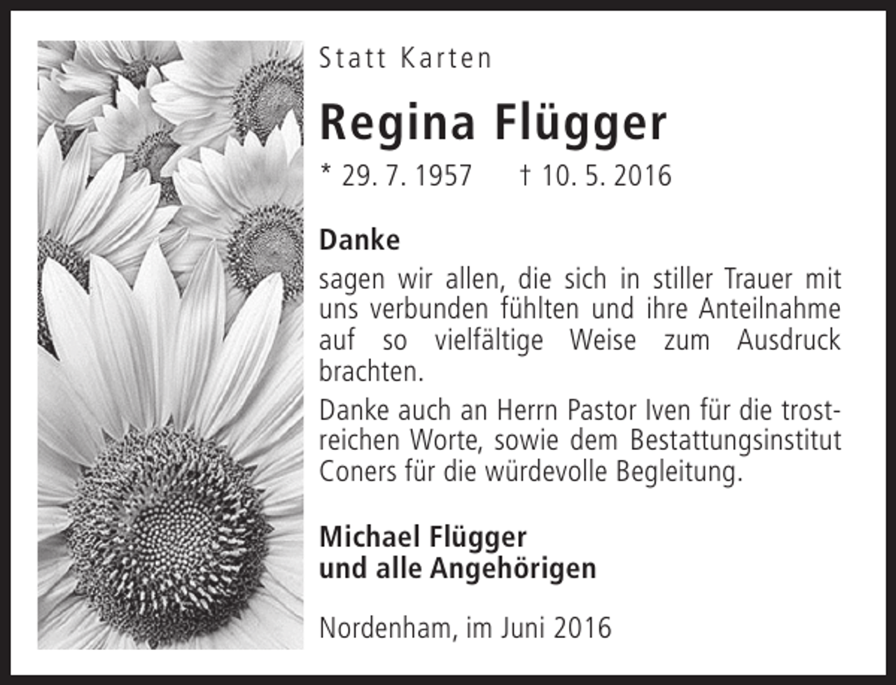 <p>Statt Karten</p><p>Regina Flügger</p><p>* 29. 7. 1957</p><p>† 10. 5. 2016</p><p>Danke<br />sagen wir allen, die sich in stiller Trauer mit<br />uns verbunden fühlten und ihre Anteilnahme<br />auf so vielfältige Weise zum Ausdruck<br />brachten.<br />Danke auch an Herrn Pastor Iven für die trostreichen Worte, sowie dem Bestattungsinstitut<br />Coners für die würdevolle Begleitung.<br />Michael Flügger<br />und alle Angehörigen<br />Nordenham, im Juni 2016</p>