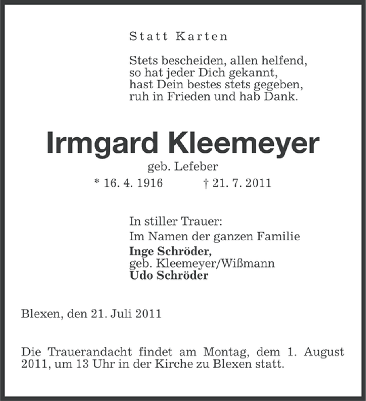<p>Statt Karten<br />Stets bescheiden, allen helfend,<br />so hat jeder Dich gekannt,<br />hast Dein bestes stets gegeben,<br />ruh in Frieden und hab Dank.</p><p>Irmgard Kleemeyer<br />geb. Lefeber<br />* 16. 4. 1916<br />† 21. 7. 2011<br />In stiller Trauer:<br />Im Namen der ganzen Familie<br />Inge Schröder,<br />geb. Kleemeyer/Wißmann<br />Udo Schröder<br />Blexen, den 21. Juli 2011<br />Die Trauerandacht findet am Montag, dem 1. August<br />2011, um 13 Uhr in der Kirche zu Blexen statt.</p>