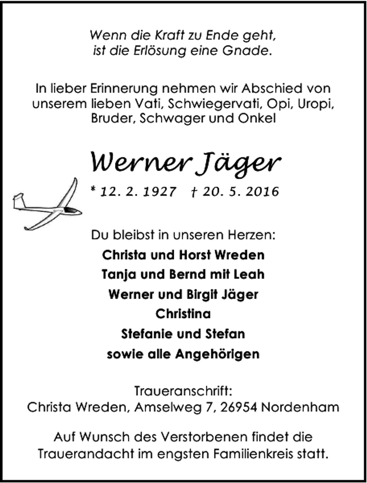 <p>Wenn die Kraft zu Ende geht,<br />ist die Erlösung eine Gnade.<br />In lieber Erinnerung nehmen wir Abschied von<br />unserem lieben Vati, Schwiegervati, Opi, Uropi,<br />Bruder, Schwager und Onkel</p><p>Werner Jäger<br />* 12. 2. 1927</p><p>† 20. 5. 2016</p><p>Du bleibst in unseren Herzen:<br />Christa und Horst Wreden<br />Tanja und Bernd mit Leah<br />Werner und Birgit Jäger<br />Christina<br />Stefanie und Stefan<br />sowie alle Angehörigen<br />Traueranschrift:<br />Christa Wreden, Amselweg 7, 26954 Nordenham<br />Auf Wunsch des Verstorbenen findet die<br />Trauerandacht im engsten Familienkreis statt.</p>