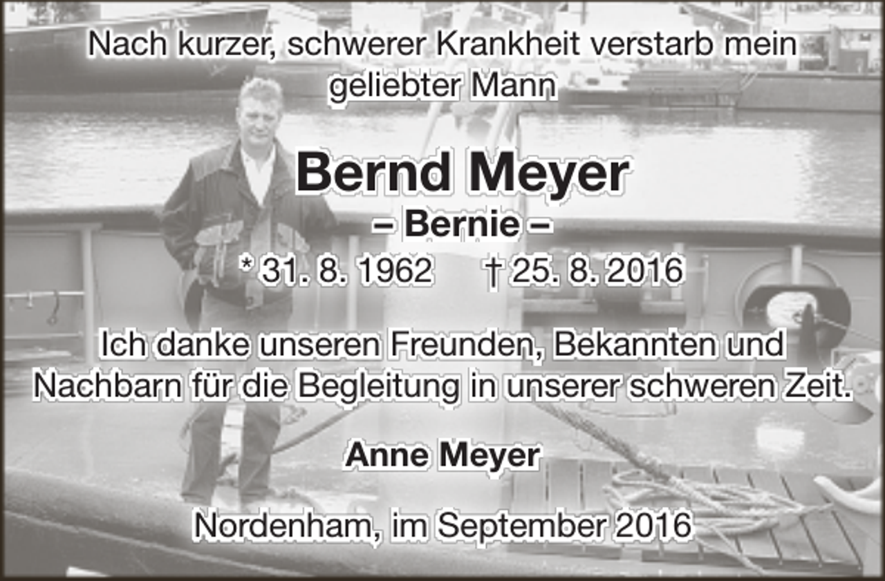 <p>Nach kurzer, schwerer Krankheit verstarb mein<br />geliebter Mann</p><p>Bernd Meyer<br />– Bernie –</p><p>* 31. 8. 1962</p><p>† 25. 8. 2016</p><p>Ich danke unseren Freunden, Bekannten und<br />Nachbarn für die Begleitung in unserer schweren Zeit.<br />Anne Meyer<br />Nordenham, im September 2016</p>