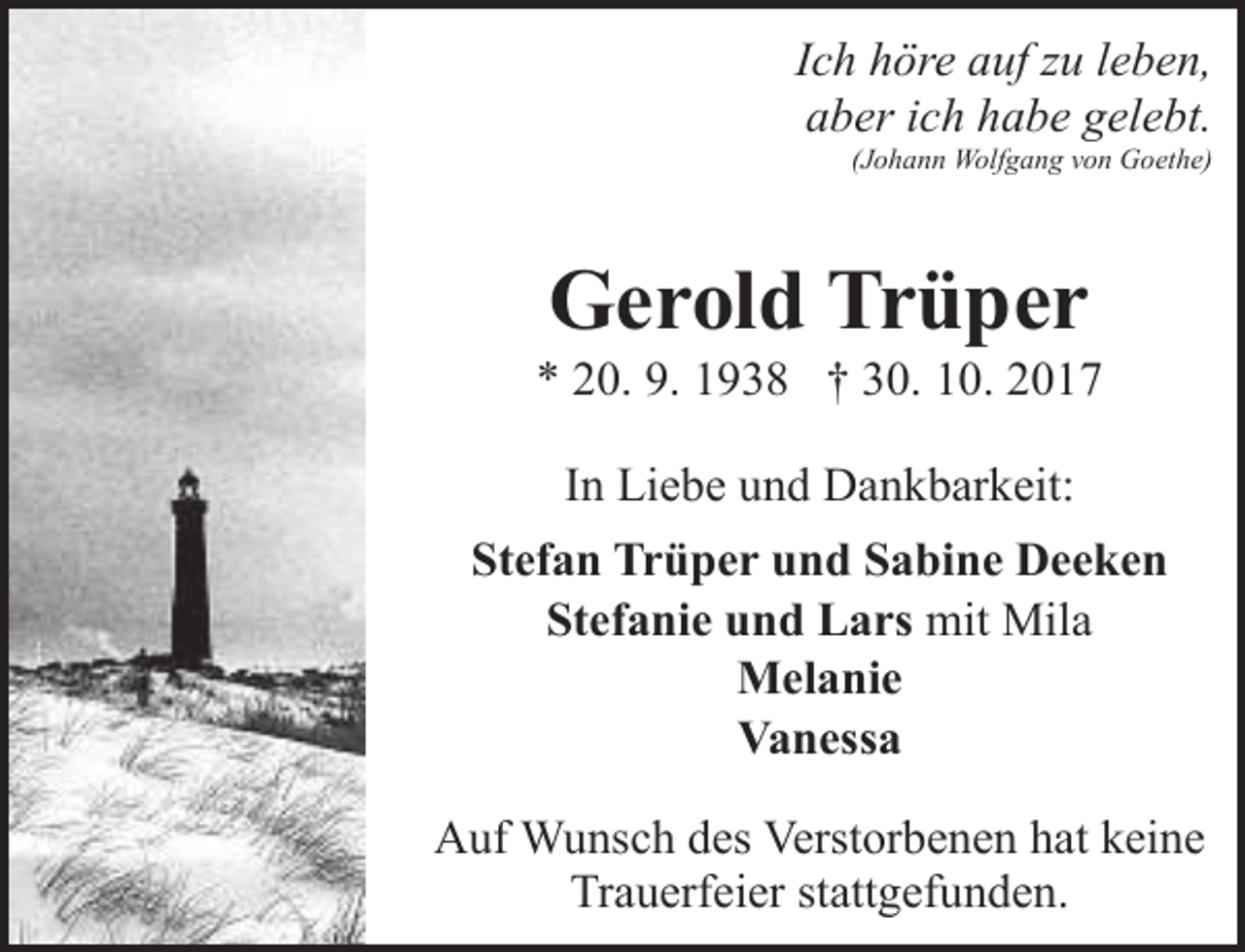 <p>Ich höre auf zu leben,<br />aber ich habe gelebt.</p><p>(Johann Wolfgang von Goethe)</p><p>Gerold Trüper</p><p>* 20. 9. 1938 † 30. 10. 2017<br />In Liebe und Dankbarkeit:<br />Stefan Trüper und Sabine Deeken<br />Stefanie und Lars mit Mila<br />Melanie<br />Vanessa<br />Auf Wunsch des Verstorbenen hat keine<br />Trauerfeier stattgefunden.</p>