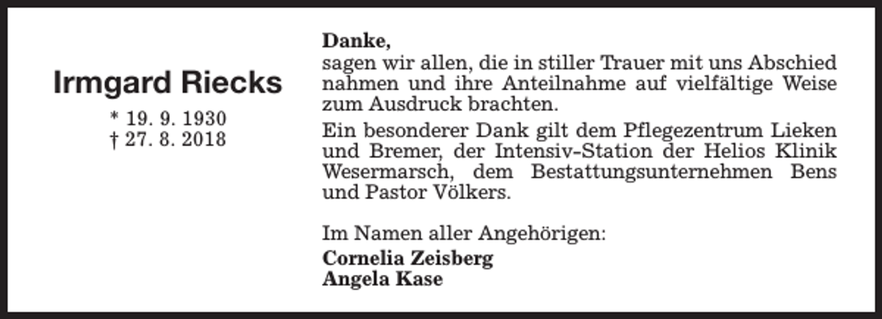 <p>Irmgard Riecks<br />* 19. 9. 1930<br />† 27. 8. 2018</p><p>Danke,<br />sagen wir allen, die in stiller Trauer mit uns Abschied<br />nahmen und ihre Anteilnahme auf vielfältige Weise<br />zum Ausdruck brachten.<br />Ein besonderer Dank gilt dem Pflegezentrum Lieken<br />und Bremer, der Intensiv-Station der Helios Klinik<br />Wesermarsch, dem Bestattungsunternehmen Bens<br />und Pastor Völkers.<br />Im Namen aller Angehörigen:<br />Cornelia Zeisberg<br />Angela Kase</p>