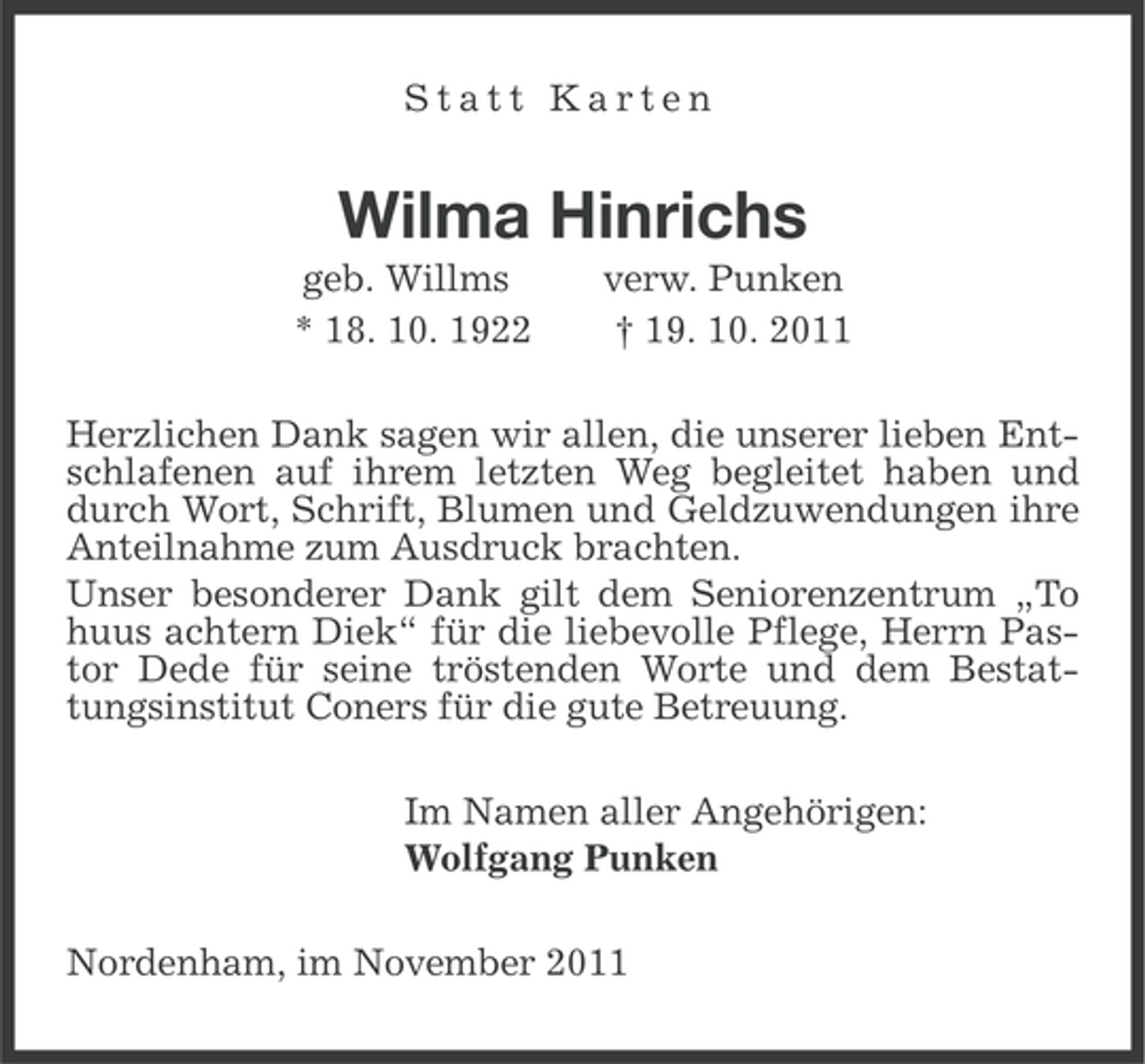 <p>Statt Karten</p><p>Wilma Hinrichs<br />geb. Willms<br />* 18. 10. 1922</p><p>verw. Punken<br />† 19. 10. 2011</p><p>Herzlichen Dank sagen wir allen, die unserer lieben Entschlafenen auf ihrem letzten Weg begleitet haben und<br />durch Wort, Schrift, Blumen und Geldzuwendungen ihre<br />Anteilnahme zum Ausdruck brachten.<br />Unser besonderer Dank gilt dem Seniorenzentrum „To<br />huus achtern Diek“ für die liebevolle Pflege, Herrn Pastor Dede für seine tröstenden Worte und dem Bestattungsinstitut Coners für die gute Betreuung.<br />Im Namen aller Angehörigen:<br />Wolfgang Punken<br />Nordenham, im November 2011</p>