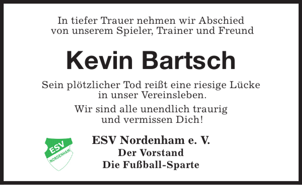 <p>In tiefer Trauer nehmen wir Abschied<br />von unserem Spieler, Trainer und Freund</p><p>Kevin Bartsch<br />Sein plötzlicher Tod reißt eine riesige Lücke<br />in unser Vereinsleben.<br />Wir sind alle unendlich traurig<br />und vermissen Dich!</p><p>ESV Nordenham e. V.<br />Der Vorstand<br />Die Fußball-Sparte</p>