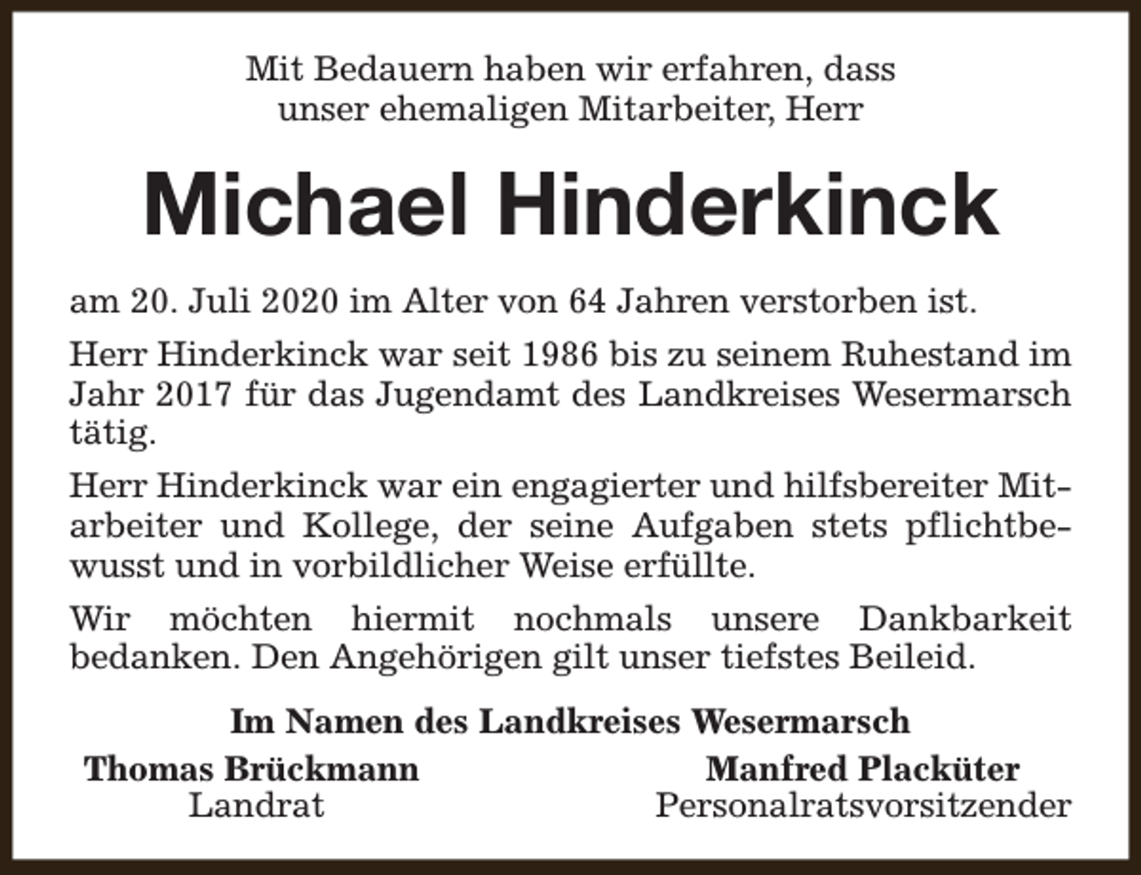 <p>Mit Bedauern haben wir erfahren, dass<br />unser ehemaligen Mitarbeiter, Herr</p><p>Michael Hinderkinck<br />am 20. Juli 2020 im Alter von 64 Jahren verstorben ist.<br />Herr Hinderkinck war seit 1986 bis zu seinem Ruhestand im<br />Jahr 2017 für das Jugendamt des Landkreises Wesermarsch<br />tätig.<br />Herr Hinderkinck war ein engagierter und hilfsbereiter Mitarbeiter und Kollege, der seine Aufgaben stets pflichtbewusst und in vorbildlicher Weise erfüllte.<br />Wir möchten hiermit nochmals unsere Dankbarkeit<br />bedanken. Den Angehörigen gilt unser tiefstes Beileid.<br />Im Namen des Landkreises Wesermarsch<br />Thomas Brückmann<br />Manfred Placküter<br />Landrat<br />Personalratsvorsitzender</p>
