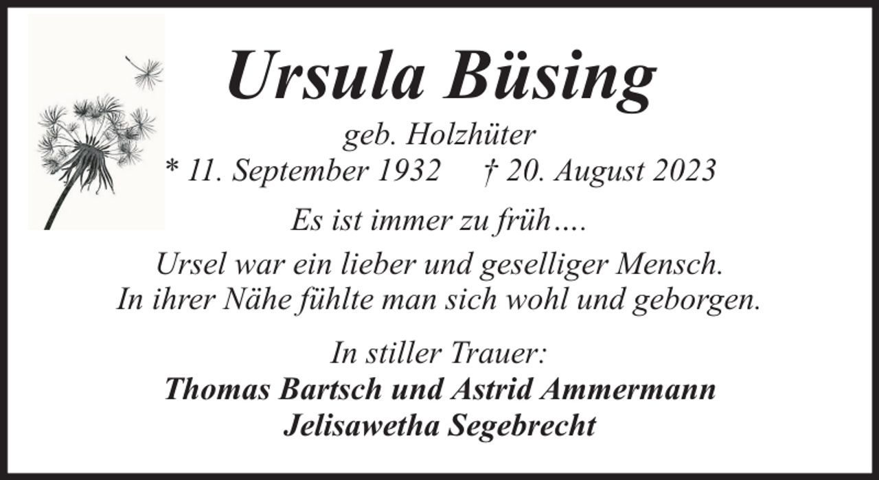 <p>Ursula Büsing</p><p>geb. Holzhüter<br />* 11. September 1932 † 20. August 2023<br />Es ist immer zu früh….<br />Ursel war ein lieber und geselliger Mensch.<br />In ihrer Nähe fühlte man sich wohl und geborgen.<br />In stiller Trauer:<br />Thomas Bartsch und Astrid Ammermann<br />Jelisawetha Segebrecht</p>