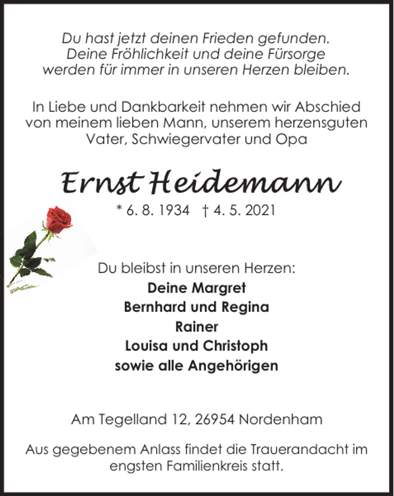<p>Du hast jetzt deinen Frieden gefunden.<br />Deine Fröhlichkeit und deine Fürsorge<br />werden für immer in unseren Herzen bleiben.<br />In Liebe und Dankbarkeit nehmen wir Abschied<br />von meinem lieben Mann, unserem herzensguten<br />Vater, Schwiegervater und Opa</p>
<p>* 6. 8. 1934 † 4. 5. 2021</p>
<p>Du bleibst in unseren Herzen:<br />Deine Margret<br />Bernhard und Regina<br />Rainer<br />Louisa und Christoph<br />sowie alle Angehörigen<br />Am Tegelland 12, 26954 Nordenham<br />Aus gegebenem Anlass findet die Trauerandacht im<br />engsten Familienkreis statt.</p>