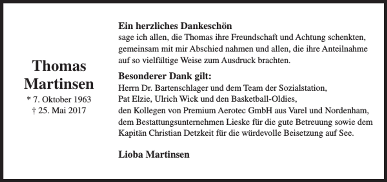 <p>Ein herzliches Dankeschön</p><p>Thomas<br />Martinsen<br />* 7. Oktober 1963<br />† 25. Mai 2017</p><p>sage ich allen, die Thomas ihre Freundschaft und Achtung schenkten,<br />gemeinsam mit mir Abschied nahmen und allen, die ihre Anteilnahme<br />auf so vielfältige Weise zum Ausdruck brachten.</p><p>Besonderer Dank gilt:</p><p>Herrn Dr. Bartenschlager und dem Team der Sozialstation,<br />Pat Elzie, Ulrich Wick und den Basketball-Oldies,<br />den Kollegen von Premium Aerotec GmbH aus Varel und Nordenham,<br />dem Bestattungsunternehmen Lieske für die gute Betreuung sowie dem<br />Kapitän Christian Detzkeit für die würdevolle Beisetzung auf See.</p><p>Lioba Martinsen</p>