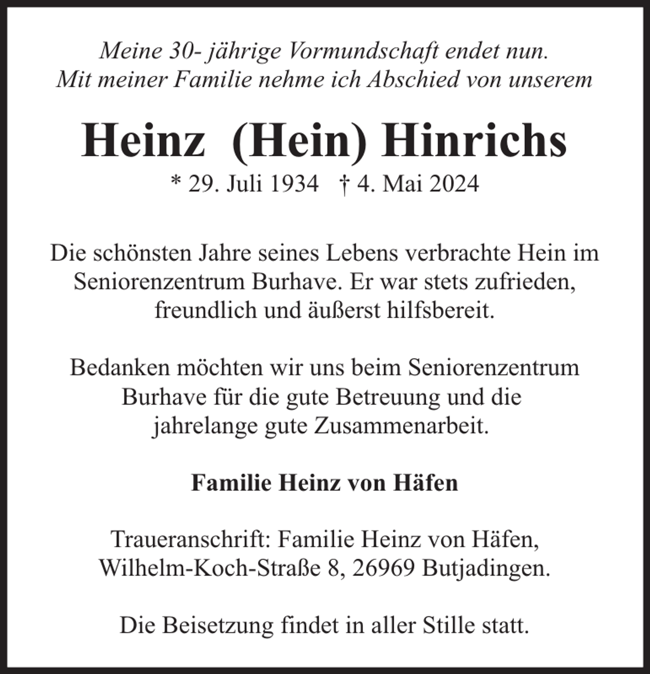 <p>Meine 30- jährige Vormundschaft endet nun.<br />Mit meiner Familie nehme ich Abschied von unserem</p><p>Heinz (Hein) Hinrichs<br />* 29. Juli 1934 † 4. Mai 2024</p><p>Die schönsten Jahre seines Lebens verbrachte Hein im<br />Seniorenzentrum Burhave. Er war stets zufrieden,<br />freundlich und äußerst hilfsbereit.<br />Bedanken möchten wir uns beim Seniorenzentrum<br />Burhave für die gute Betreuung und die<br />jahrelange gute Zusammenarbeit.<br />Familie Heinz von Häfen<br />Traueranschrift: Familie Heinz von Häfen,<br />Wilhelm-Koch-Straße 8, 26969 Butjadingen.<br />Die Beisetzung findet in aller Stille statt.</p>