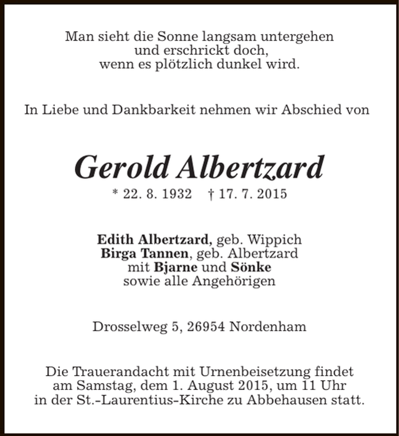 <p>Man sieht die Sonne langsam untergehen<br />und erschrickt doch,<br />wenn es plötzlich dunkel wird.<br />In Liebe und Dankbarkeit nehmen wir Abschied von</p><p>Gerold Albertzard<br />* 22. 8. 1932</p><p>† 17. 7. 2015</p><p>Edith Albertzard, geb. Wippich<br />Birga Tannen, geb. Albertzard<br />mit Bjarne und Sönke<br />sowie alle Angehörigen<br />Drosselweg 5, 26954 Nordenham<br />Die Trauerandacht mit Urnenbeisetzung findet<br />am Samstag, dem 1. August 2015, um 11 Uhr<br />in der St.-Laurentius-Kirche zu Abbehausen statt.</p>