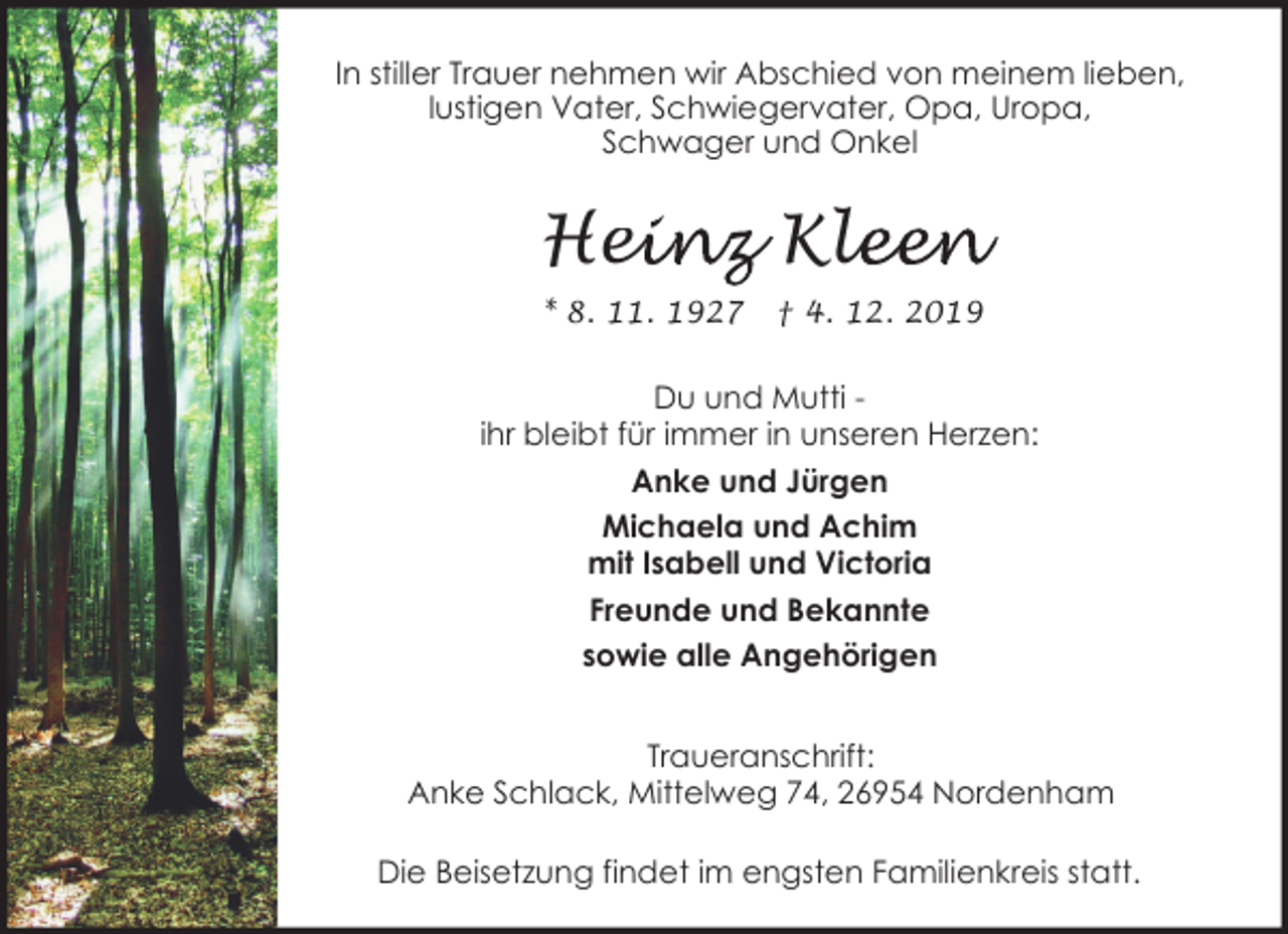 <p>In stiller Trauer nehmen wir Abschied von meinem lieben,<br />lustigen Vater, Schwiegervater, Opa, Uropa,<br />Schwager und Onkel</p><p>Hei<br />einz Kle<br />leen<br />* 8. 11. 1927</p><p>† 4. 12. 2019</p><p>Du und Mutti ihr bleibt für immer in unseren Herzen:<br />Anke und Jürgen<br />Michaela und Achim<br />mit Isabell und Victoria<br />Freunde und Bekannte<br />sowie alle Angehörigen<br />Traueranschrift:<br />Anke Schlack, Mittelweg 74, 26954 Nordenham<br />Die Beisetzung findet im engsten Familienkreis statt.</p>
