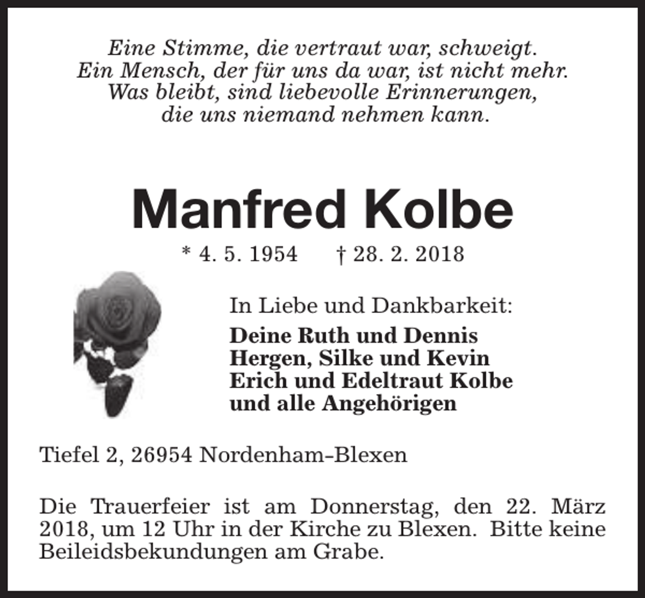 <p>Eine Stimme, die vertraut war, schweigt.<br />Ein Mensch, der für uns da war, ist nicht mehr.<br />Was bleibt, sind liebevolle Erinnerungen,<br />die uns niemand nehmen kann.</p><p>Manfred Kolbe<br />* 4. 5. 1954</p><p>† 28. 2. 2018</p><p>In Liebe und Dankbarkeit:<br />Deine Ruth und Dennis<br />Hergen, Silke und Kevin<br />Erich und Edeltraut Kolbe<br />und alle Angehörigen<br />Tiefel 2, 26954 Nordenham-Blexen<br />Die Trauerfeier ist am Donnerstag, den 22. März<br />2018, um 12 Uhr in der Kirche zu Blexen. Bitte keine<br />Beileidsbekundungen am Grabe.</p>