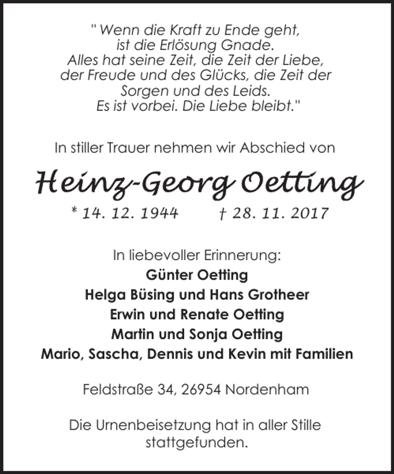 <p>" Wenn die Kraft zu Ende geht,<br />ist die Erlösung Gnade.<br />Alles hat seine Zeit, die Zeit der Liebe,<br />der Freude und des Glücks, die Zeit der<br />Sorgen und des Leids.<br />Es ist vorbei. Die Liebe bleibt."<br />In stiller Trauer nehmen wir Abschied von</p><p>* 14. 12. 1944</p><p>† 28. 11. 2017</p><p>In liebevoller Erinnerung:<br />Günter Oetting<br />Helga Büsing und Hans Grotheer<br />Erwin und Renate Oetting<br />Martin und Sonja Oetting<br />Mario, Sascha, Dennis und Kevin mit Familien<br />Feldstraße 34, 26954 Nordenham<br />Die Urnenbeisetzung hat in aller Stille<br />stattgefunden.</p>