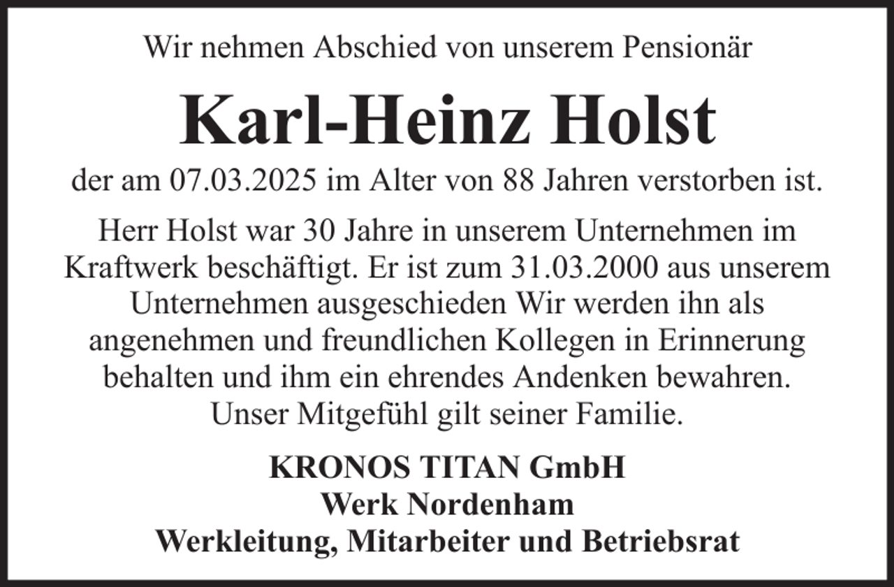 <p>Wir nehmen Abschied von unserem Pensionär</p><p>Karl-Heinz Holst<br />der am 07.03.2025 im Alter von 88 Jahren verstorben ist.<br />Herr Holst war 30 Jahre in unserem Unternehmen im<br />Kraftwerk beschäftigt. Er ist zum 31.03.2000 aus unserem<br />Unternehmen ausgeschieden Wir werden ihn als<br />angenehmen und freundlichen Kollegen in Erinnerung<br />behalten und ihm ein ehrendes Andenken bewahren.<br />Unser Mitgefühl gilt seiner Familie.<br />KRONOS TITAN GmbH<br />Werk Nordenham<br />Werkleitung, Mitarbeiter und Betriebsrat</p>