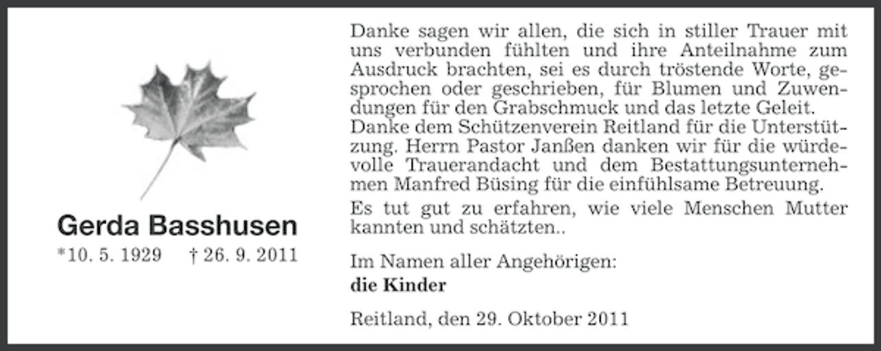 <p>Gerda Basshusen<br />*10. 5. 1929</p><p>† 26. 9. 2011</p><p>Danke sagen wir allen, die sich in stiller Trauer mit<br />uns verbunden fühlten und ihre Anteilnahme zum<br />Ausdruck brachten, sei es durch tröstende Worte, gesprochen oder geschrieben, für Blumen und Zuwendungen für den Grabschmuck und das letzte Geleit.<br />Danke dem Schützenverein Reitland für die Unterstützung. Herrn Pastor Janßen danken wir für die würdevolle Trauerandacht und dem Bestattungsunternehmen Manfred Büsing für die einfühlsame Betreuung.<br />Es tut gut zu erfahren, wie viele Menschen Mutter<br />kannten und schätzten..<br />Im Namen aller Angehörigen:<br />die Kinder<br />Reitland, den 29. Oktober 2011</p>