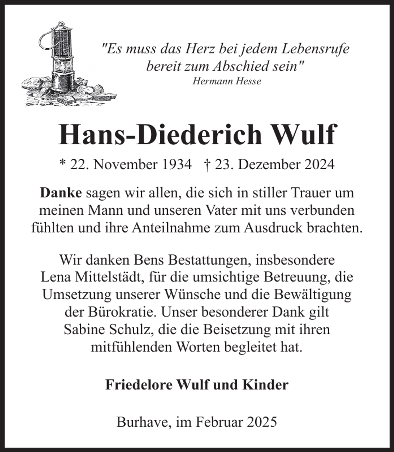 <p>"Es muss das Herz bei jedem Lebensrufe<br />bereit zum Abschied sein"<br />Hermann Hesse</p><p>Hans-Diederich Wulf<br />* 22. November 1934 † 23. Dezember 2024</p><p>Danke sagen wir allen, die sich in stiller Trauer um<br />meinen Mann und unseren Vater mit uns verbunden<br />fühlten und ihre Anteilnahme zum Ausdruck brachten.<br />Wir danken Bens Bestattungen, insbesondere<br />Lena Mittelstädt, für die umsichtige Betreuung, die<br />Umsetzung unserer Wünsche und die Bewältigung<br />der Bürokratie. Unser besonderer Dank gilt<br />Sabine Schulz, die die Beisetzung mit ihren<br />mitfühlenden Worten begleitet hat.<br />Friedelore Wulf und Kinder<br />Burhave, im Februar 2025</p>