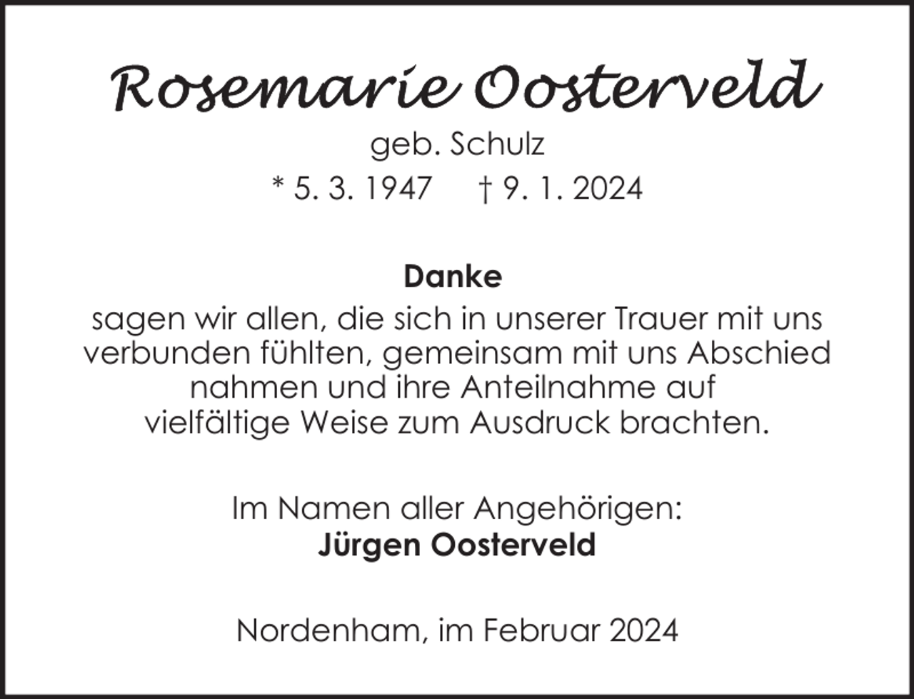 <p>geb. Schulz<br />* 5. 3. 1947 † 9. 1. 2024<br />Danke<br />sagen wir allen, die sich in unserer Trauer mit uns<br />verbunden fühlten, gemeinsam mit uns Abschied<br />nahmen und ihre Anteilnahme auf<br />vielfältige Weise zum Ausdruck brachten.<br />Im Namen aller Angehörigen:<br />Jürgen Oosterveld<br />Nordenham, im Februar 2024</p>