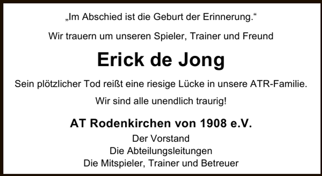 <p>„Im Abschied ist die Geburt der Erinnerung.“<br />Wir trauern um unseren Spieler, Trainer und Freund</p><p>Erick de Jong<br />Sein plötzlicher Tod reißt eine riesige Lücke in unsere ATR-Familie.<br />Wir sind alle unendlich traurig!</p><p>AT Rodenkirchen von 1908 e.V.<br />Der Vorstand<br />Die Abteilungsleitungen<br />Die Mitspieler, Trainer und Betreuer</p>