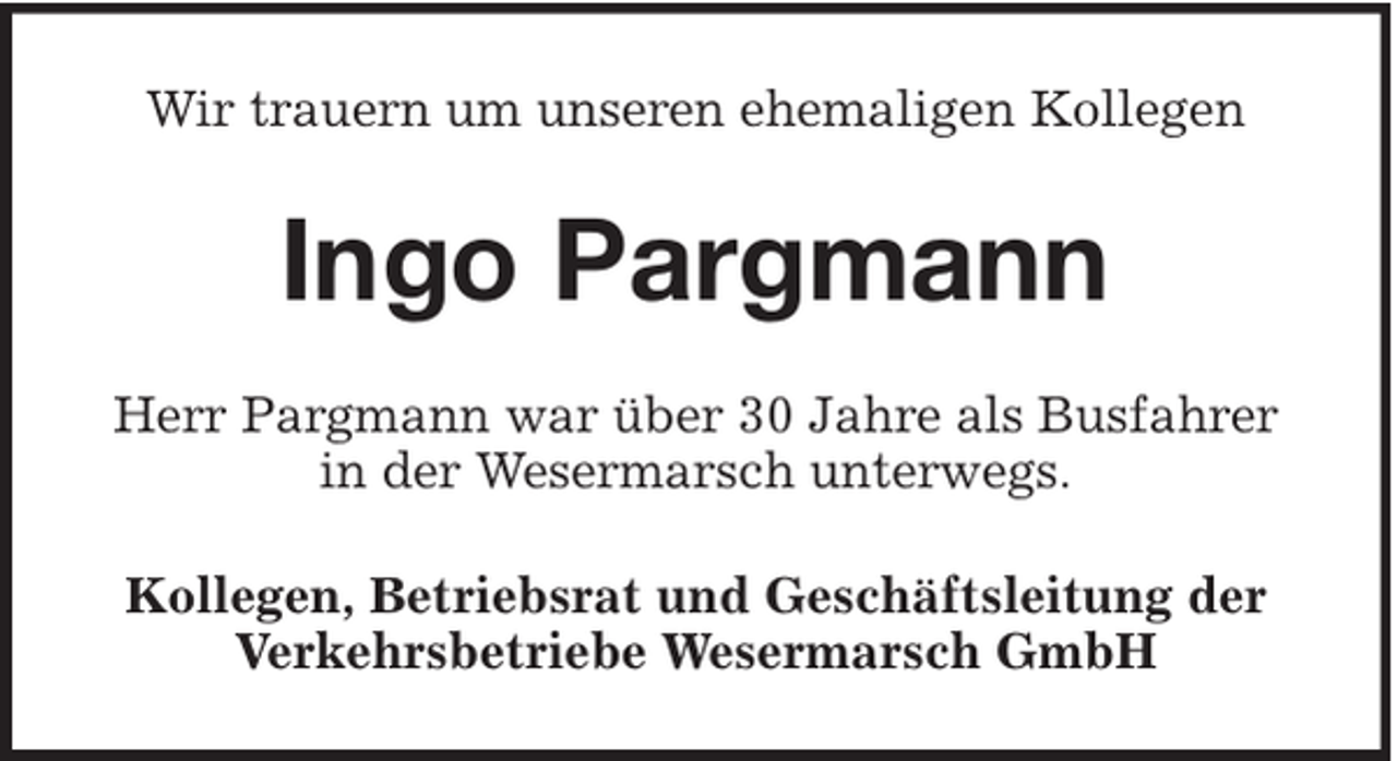 <p>Wir trauern um unseren ehemaligen Kollegen</p><p>Ingo Pargmann<br />Herr Pargmann war über 30 Jahre als Busfahrer<br />in der Wesermarsch unterwegs.<br />Kollegen, Betriebsrat und Geschäftsleitung der<br />Verkehrsbetriebe Wesermarsch GmbH</p>