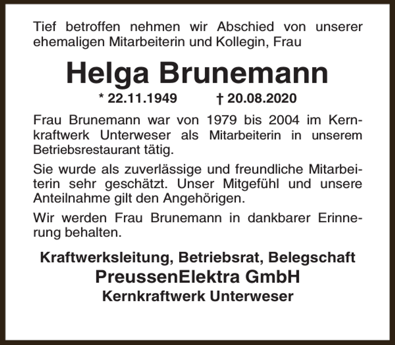 <p>Tief betroffen nehmen wir Abschied von unserer<br />ehemaligen Mitarbeiterin und Kollegin, Frau</p><p>Helga Brunemann<br />* 22.11.1949</p><p>† 20.08.2020</p><p>Frau Brunemann war von 1979 bis 2004 im Kernkraftwerk Unterweser als Mitarbeiterin in unserem<br />Betriebsrestaurant tätig.<br />Sie wurde als zuverlässige und freundliche Mitarbeiterin sehr geschätzt. Unser Mitgefühl und unsere<br />Anteilnahme gilt den Angehörigen.<br />Wir werden Frau Brunemann in dankbarer Erinnerung behalten.</p><p>Kraftwerksleitung, Betriebsrat, Belegschaft</p><p>PreussenElektra GmbH<br />Kernkraftwerk Unterweser</p>