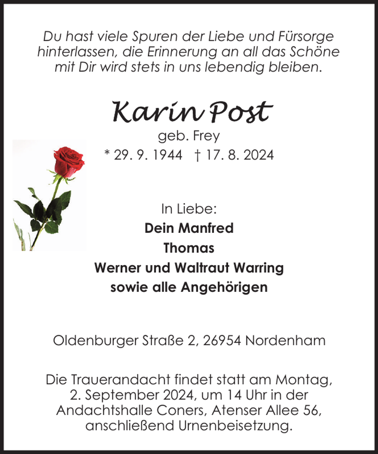 <p>Du hast viele Spuren der Liebe und Fürsorge<br />hinterlassen, die Erinnerung an all das Schöne<br />mit Dir wird stets in uns lebendig bleiben.</p>
<p>geb. Frey<br />* 29. 9. 1944 † 17. 8. 2024</p>
<p>In Liebe:<br />Dein Manfred<br />Thomas<br />Werner und Waltraut Warring<br />sowie alle Angehörigen</p>
<p>Oldenburger Straße 2, 26954 Nordenham<br />Die Trauerandacht findet statt am Montag,<br />2. September 2024, um 14 Uhr in der<br />Andachtshalle Coners, Atenser Allee 56,<br />anschließend Urnenbeisetzung.</p>