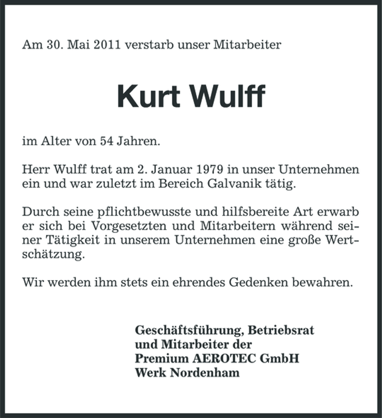 <p>Am 30. Mai 2011 verstarb unser Mitarbeiter</p><p>Kurt Wulff<br />im Alter von 54 Jahren. Herr Wulff trat am 2. Januar 1979 in unser Unternehmen ein und war zuletzt im Bereich Galvanik tätig. Durch seine pflichtbewusste und hilfsbereite Art erwarb er sich bei Vorgesetzten und Mitarbeitern während seiner Tätigkeit in unserem Unternehmen eine große Wertschätzung. Wir werden ihm stets ein ehrendes Gedenken bewahren.</p><p>Geschäftsführung, Betriebsrat und Mitarbeiter der Premium AEROTEC GmbH Werk Nordenham</p>