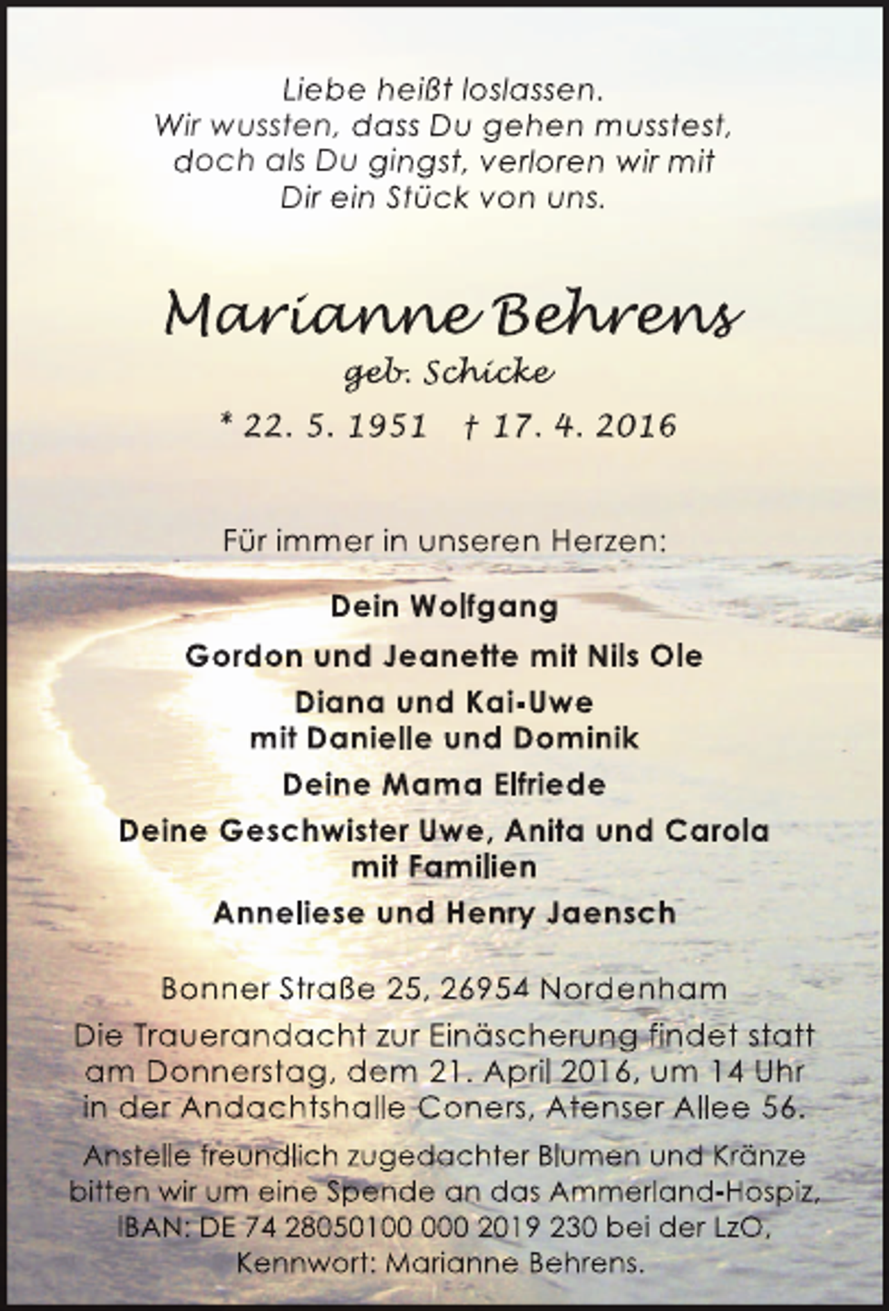 <p>Liebe heißt loslassen.<br />Wir wussten, dass Du gehen musstest,<br />doch als Du gingst, verloren wir mit<br />Dir ein Stück von uns.</p><p>Marianne Behrens<br />arianne ehr ns<br />r ann<br />hren<br />geb chick<br />geb Schicke<br />eb. hicke<br />* 22. 5. 1951</p><p>† 17. 4. 2016</p><p>Für immer in unseren Herzen:<br />Dein Wolfgang<br />Gordon und Jeanette mit Nils Ole<br />Diana und Kai-Uwe<br />mit Danielle und Dominik<br />Deine Mama Elfriede<br />Deine Geschwister Uwe, Anita und Carola<br />mit Familien<br />Anneliese und Henry Jaensch<br />Bonner Straße 25, 26954 Nordenham<br />Die Trauerandacht zur Einäscherung findet statt<br />am Donnerstag, dem 21. April 2016, um 14 Uhr<br />in der Andachtshalle Coners, Atenser Allee 56.<br />Anstelle freundlich zugedachter Blumen und Kränze<br />bitten wir um eine Spende an das Ammerland-Hospiz,<br />IBAN: DE 74 2805010 2019 230 bei der LzO,<br />Kennwort: Marianne Behrens.</p>