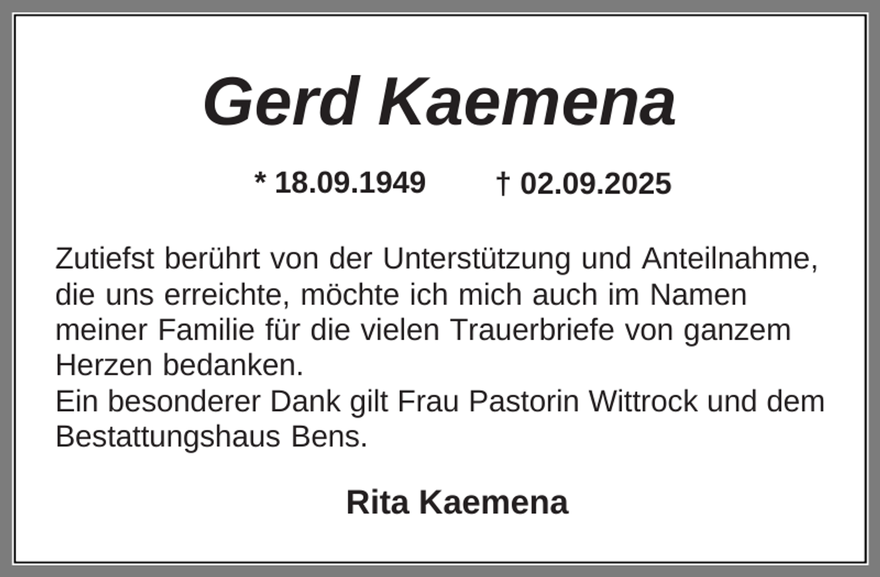 <p>Gerd Kaemena<br />* 18.09.1949</p><p>† 02.09.2025</p><p>Zutiefst berührt von der Unterstützung und Anteilnahme,<br />die uns erreichte, möchte ich mich auch im Namen<br />meiner Familie für die vielen Trauerbriefe von ganzem<br />Herzen bedanken.<br />Ein besonderer Dank gilt Frau Pastorin Wittrock und dem<br />Bestattungshaus Bens.</p><p>Rita Kaemena</p>