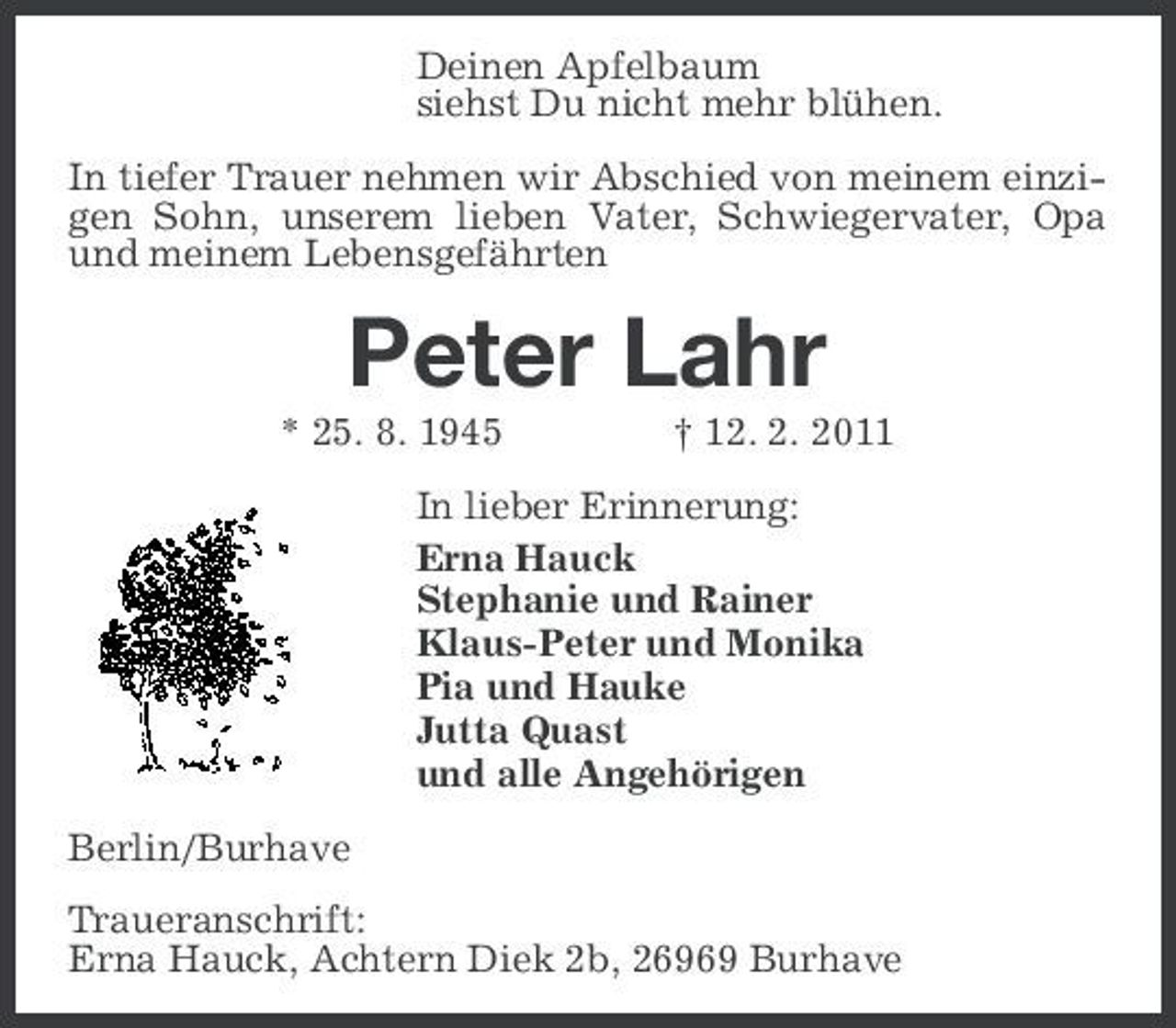 <p>Deinen Apfelbaum siehst Du nicht mehr blühen. In tiefer Trauer nehmen wir Abschied von meinem einzigen Sohn, unserem lieben Vater, Schwiegervater, Opa und meinem Lebensgefährten</p><p>Peter Lahr<br />* 25. 8. 1945 † 12. 2. 2011 In lieber Erinnerung: Erna Hauck Stephanie und Rainer Klaus-Peter und Monika Pia und Hauke Jutta Quast und alle Angehörigen Berlin/Burhave Traueranschrift: Erna Hauck, Achtern Diek 2b, 26969 Burhave</p>