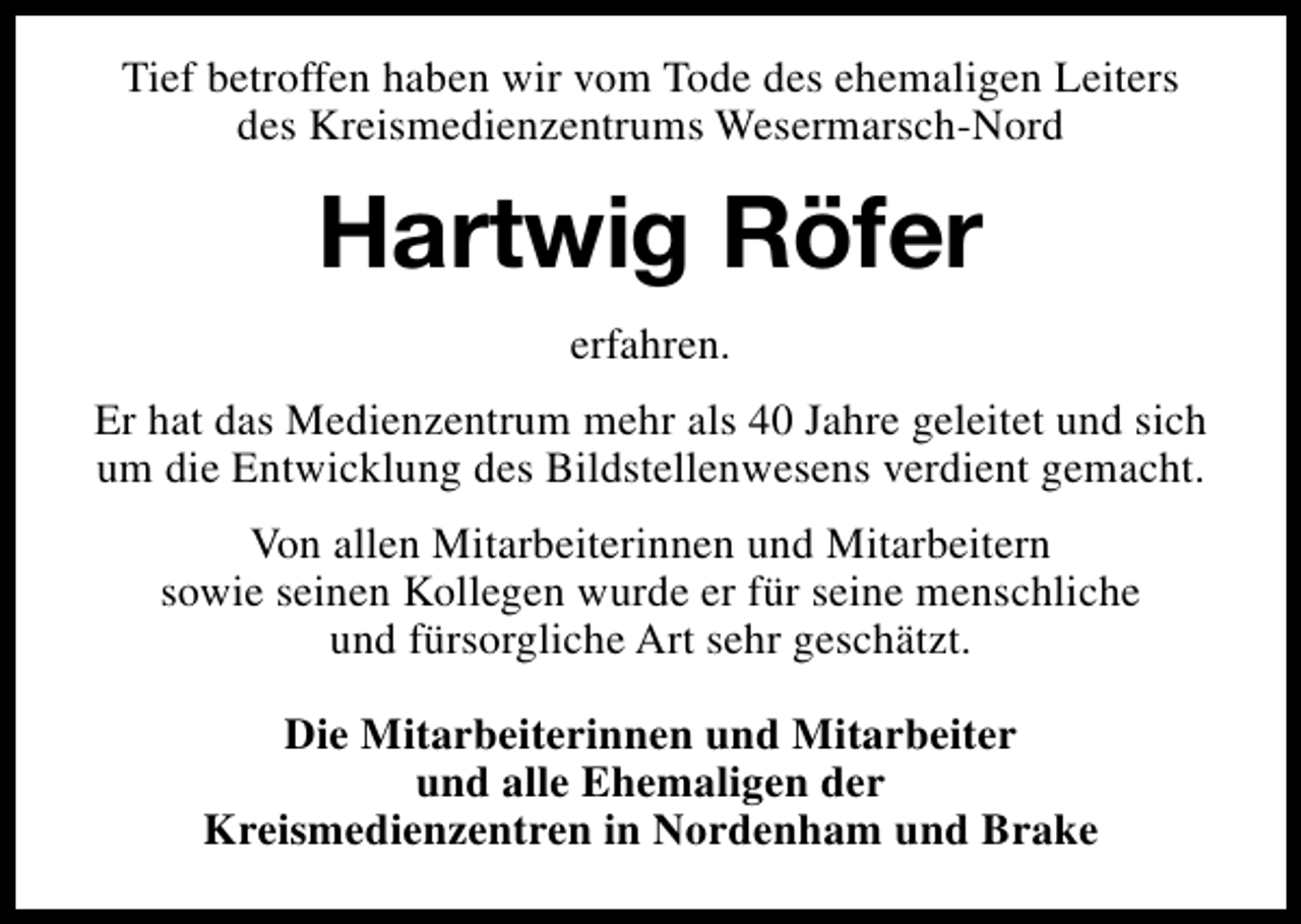 <p>Tief betroffen haben wir vom Tode des ehemaligen Leiters<br />des Kreismedienzentrums Wesermarsch-Nord</p><p>Hartwig Röfer<br />erfahren.<br />Er hat das Medienzentrum mehr als 40 Jahre geleitet und sich<br />um die Entwicklung des Bildstellenwesens verdient gemacht.<br />Von allen Mitarbeiterinnen und Mitarbeitern<br />sowie seinen Kollegen wurde er für seine menschliche<br />und fürsorgliche Art sehr geschätzt.<br />Die Mitarbeiterinnen und Mitarbeiter<br />und alle Ehemaligen der<br />Kreismedienzentren in Nordenham und Brake</p>