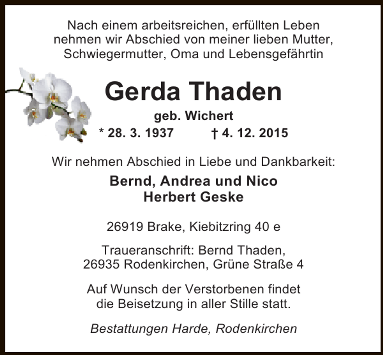 <p>Nach einem arbeitsreichen, erfüllten Leben<br />nehmen wir Abschied von meiner lieben Mutter,<br />Schwiegermutter, Oma und Lebensgefährtin</p>
<p>Gerda Thaden</p>
<p>geb. Wichert<br />* 28. 3. 1937<br />† 4. 12. 2015<br />Wir nehmen Abschied in Liebe und Dankbarkeit:</p>
<p>Bernd, Andrea und Nico<br />Herbert Geske<br />26919 Brake, Kiebitzring 40 e<br />Traueranschrift: Bernd Thaden,<br />26935 Rodenkirchen, Grüne Straße 4<br />Auf Wunsch der Verstorbenen findet<br />die Beisetzung in aller Stille statt.<br />Bestattungen Harde, Rodenkirchen</p>