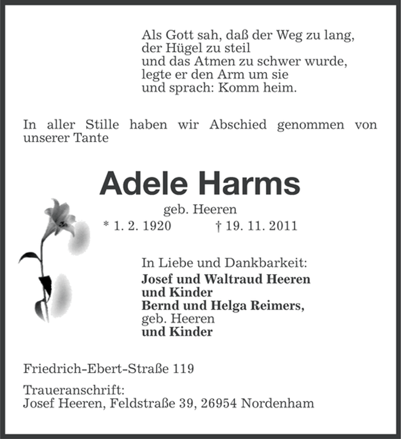 <p>Als Gott sah, daß der Weg zu lang,<br />der Hügel zu steil<br />und das Atmen zu schwer wurde,<br />legte er den Arm um sie<br />und sprach: Komm heim.<br />In aller Stille haben wir Abschied genommen von<br />unserer Tante</p><p>Adele Harms<br />geb. Heeren<br />* 1. 2. 1920<br />† 19. 11. 2011<br />In Liebe und Dankbarkeit:<br />Josef und Waltraud Heeren<br />und Kinder<br />Bernd und Helga Reimers,<br />geb. Heeren<br />und Kinder<br />Friedrich-Ebert-Straße 119<br />Traueranschrift:<br />Josef Heeren, Feldstraße 39, 26954 Nordenham</p>