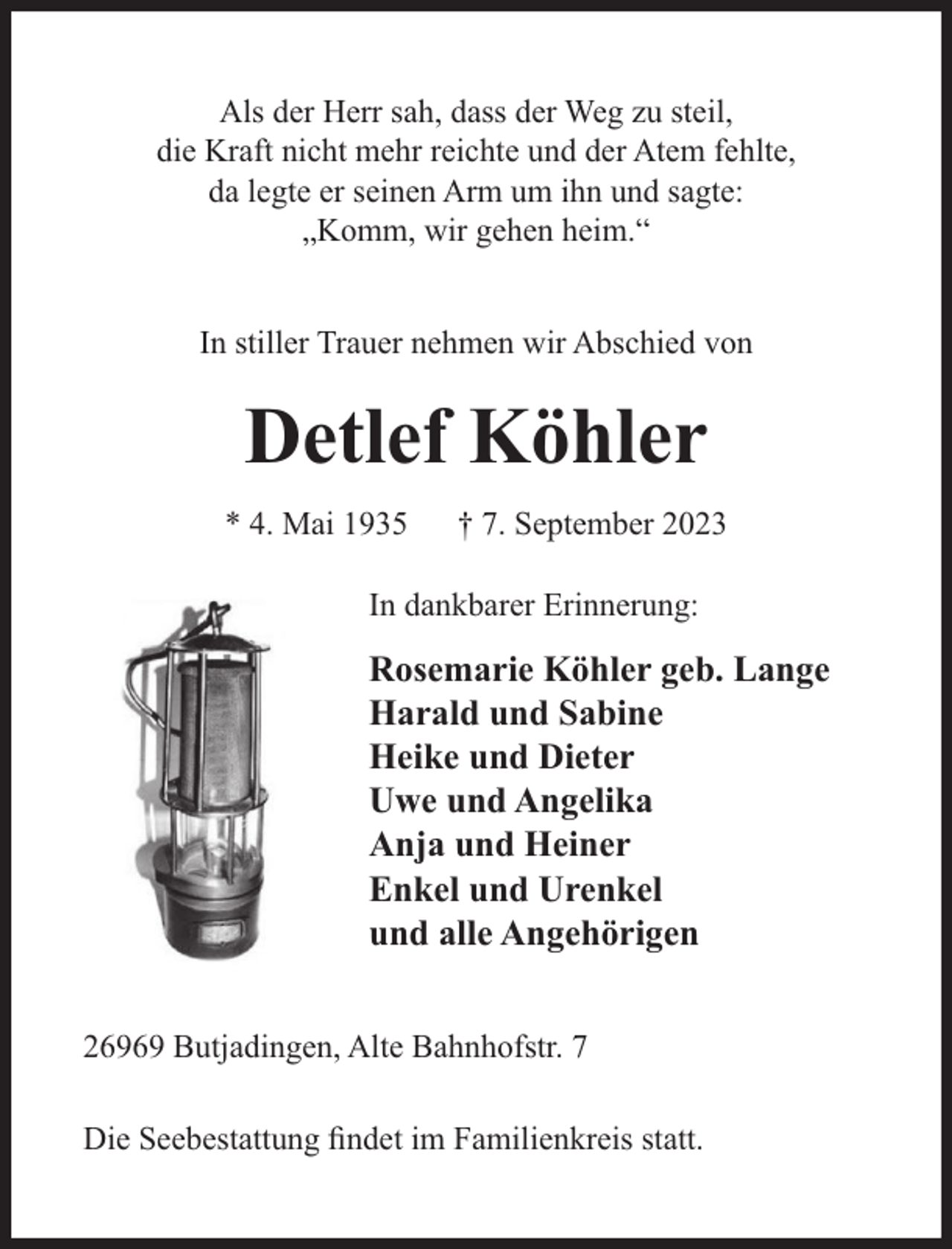 <p>Als der Herr sah, dass der Weg zu steil,<br />die Kraft nicht mehr reichte und der Atem fehlte,<br />da legte er seinen Arm um ihn und sagte:<br />„Komm, wir gehen heim.“<br />In stiller Trauer nehmen wir Abschied von</p><p>Detlef Köhler<br />* 4. Mai 1935</p><p>† 7. September 2023</p><p>In dankbarer Erinnerung:</p><p>Rosemarie Köhler geb. Lange<br />Harald und Sabine<br />Heike und Dieter<br />Uwe und Angelika<br />Anja und Heiner<br />Enkel und Urenkel<br />und alle Angehörigen<br />26969 Butjadingen, Alte Bahnhofstr. 7<br />Die Seebestattung ﬁndet im Familienkreis statt.</p>