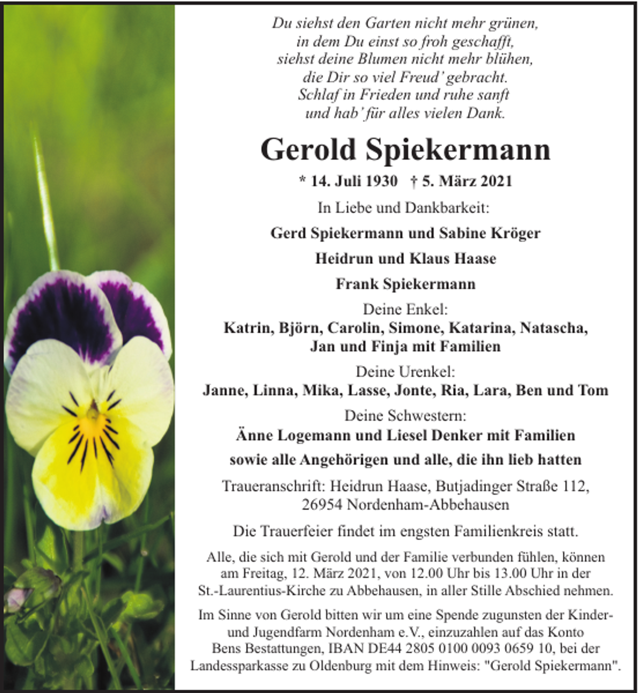 <p>Du siehst den Garten nicht mehr grünen,<br />in dem Du einst so froh geschafft,<br />siehst deine Blumen nicht mehr blühen,<br />die Dir so viel Freud’ gebracht.<br />Schlaf in Frieden und ruhe sanft<br />und hab’ für alles vielen Dank.</p><p>Gerold Spiekermann<br />* 14. Juli 1930 † 5. März 2021<br />In Liebe und Dankbarkeit:<br />Gerd Spiekermann und Sabine Kröger<br />Heidrun und Klaus Haase<br />Frank Spiekermann<br />Deine Enkel:<br />Katrin, Björn, Carolin, Simone, Katarina, Natascha,<br />Jan und Finja mit Familien<br />Deine Urenkel:<br />Janne, Linna, Mika, Lasse, Jonte, Ria, Lara, Ben und Tom<br />Deine Schwestern:<br />Änne Logemann und Liesel Denker mit Familien<br />sowie alle Angehörigen und alle, die ihn lieb hatten<br />Traueranschrift: Heidrun Haase, Butjadinger Straße 112,<br />26954 Nordenham-Abbehausen<br />Die Trauerfeier findet im engsten Familienkreis statt.<br />Alle, die sich mit Gerold und der Familie verbunden fühlen, können<br />am Freitag, 12. März 2021, von 12.00 Uhr bis 13.00 Uhr in der<br />St.-Laurentius-Kirche zu Abbehausen, in aller Stille Abschied nehmen.<br />Im Sinne von Gerold bitten wir um eine Spende zugunsten der Kinderund Jugendfarm Nordenham e.V., einzuzahlen auf das Konto<br />Bens Bestattungen, IBAN DE44 2805 0193 0659 10, bei der<br />Landessparkasse zu Oldenburg mit dem Hinweis: "Gerold Spiekermann".</p>