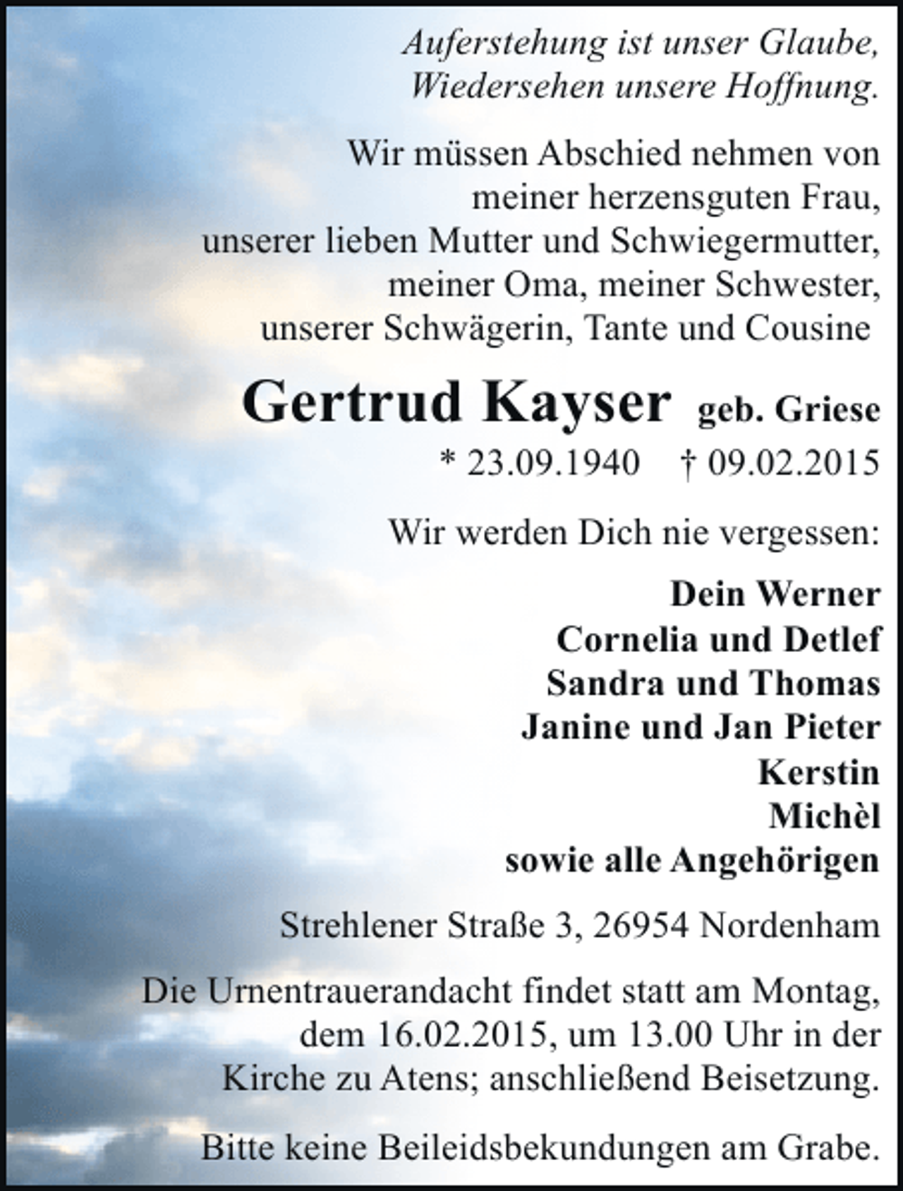 <p>Auferstehung ist unser Glaube,<br />Wiedersehen unsere Hoffnung.<br />Wir müssen Abschied nehmen von<br />meiner herzensguten Frau,<br />unserer lieben Mutter und Schwiegermutter,<br />meiner Oma, meiner Schwester,<br />unserer Schwägerin, Tante und Cousine</p><p>Gertrud Kayser<br />* 23.09.1940</p><p>geb. Griese<br />† 09.02.2015</p><p>Wir werden Dich nie vergessen:<br />Dein Werner<br />Cornelia und Detlef<br />Sandra und Thomas<br />Janine und Jan Pieter<br />Kerstin<br />Michèl<br />sowie alle Angehörigen<br />Strehlener Straße 3, 26954 Nordenham<br />Die Urnentrauerandacht findet statt am Montag,<br />dem 16.02.2015, um 13.00 Uhr in der<br />Kirche zu Atens; anschließend Beisetzung.<br />Bitte keine Beileidsbekundungen am Grabe.</p>