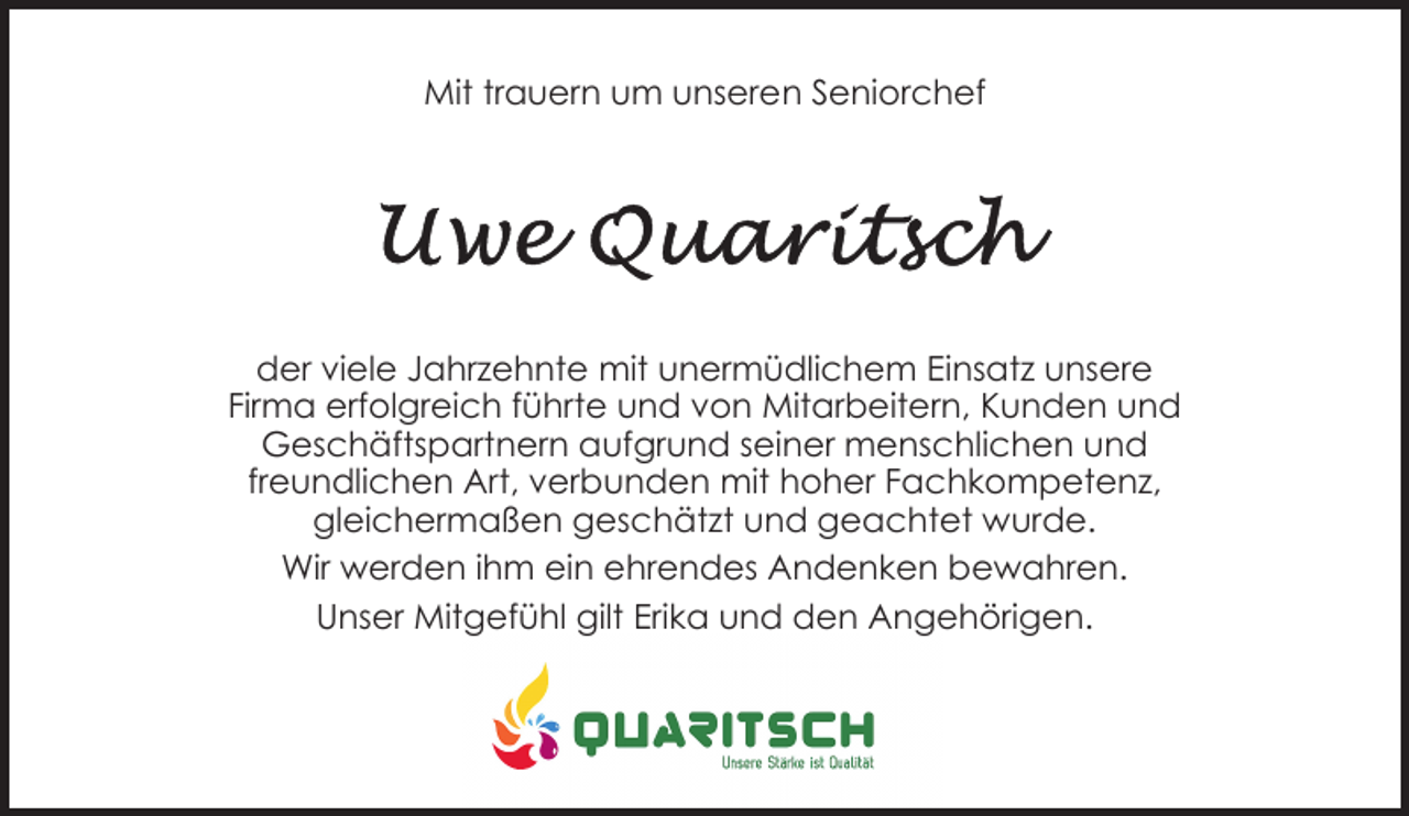 <p>Mit trauern um unseren Seniorchef</p><p>der viele Jahrzehnte mit unermüdlichem Einsatz unsere<br />Firma erfolgreich führte und von Mitarbeitern, Kunden und<br />Geschäftspartnern aufgrund seiner menschlichen und<br />freundlichen Art, verbunden mit hoher Fachkompetenz,<br />gleichermaßen geschätzt und geachtet wurde.<br />Wir werden ihm ein ehrendes Andenken bewahren.<br />Unser Mitgefühl gilt Erika und den Angehörigen.</p>