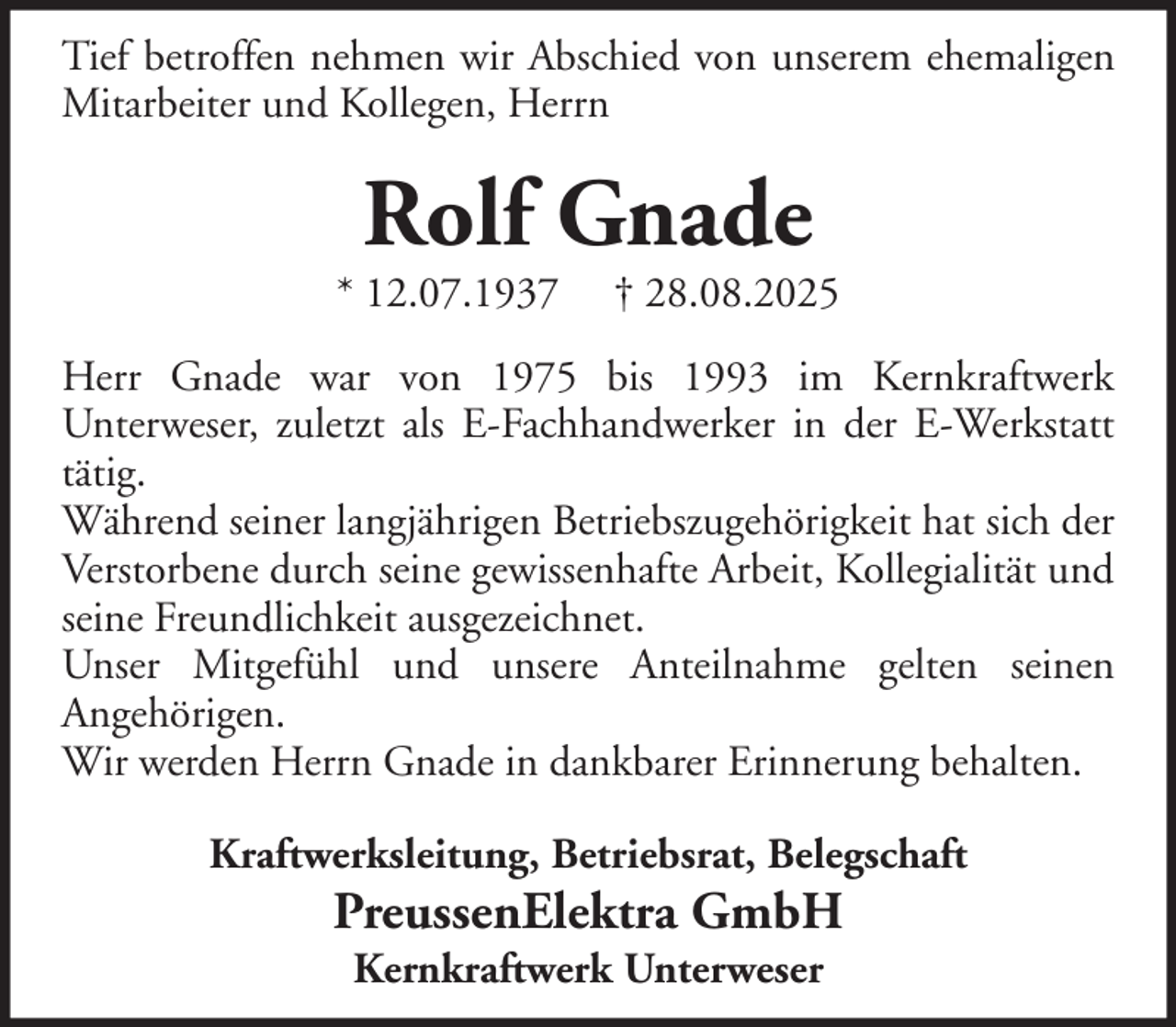 <p>Tief betroffen nehmen wir Abschied von unserem ehemaligen<br />Mitarbeiter und Kollegen, Herrn</p><p>Rolf Gnade</p><p>* 12.07.1937</p><p>† 28.08.2025</p><p>Herr Gnade war von 1975 bis 1993 im Kernkraftwerk<br />Unterweser, zuletzt als E-Fachhandwerker in der E-Werkstatt<br />tätig.<br />Während seiner langjährigen Betriebszugehörigkeit hat sich der<br />Verstorbene durch seine gewissenhafte Arbeit, Kollegialität und<br />seine Freundlichkeit ausgezeichnet.<br />Unser Mitgefühl und unsere Anteilnahme gelten seinen<br />Angehörigen.<br />Wir werden Herrn Gnade in dankbarer Erinnerung behalten.<br />Kraftwerksleitung, Betriebsrat, Belegschaft</p><p>PreussenElektra GmbH<br />Kernkraftwerk Unterweser</p>