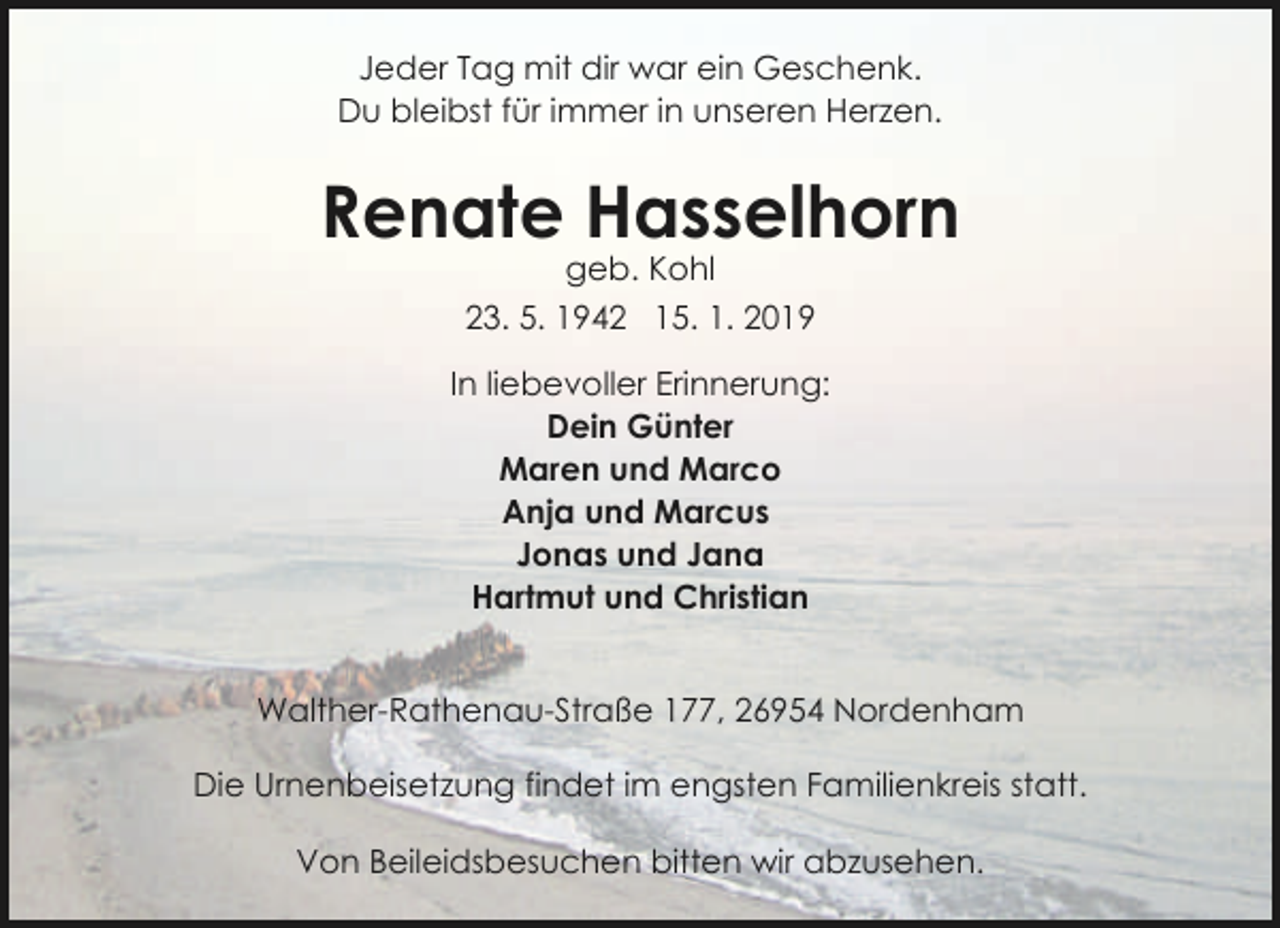 <p>Jeder Tag mit dir war ein Geschenk.<br />Du bleibst für immer in unseren Herzen.</p>
<p>Renate Hasselhorn<br />geb. Kohl<br />23. 5. 1942 15. 1. 2019</p>
<p>In liebevoller Erinnerung:<br />Dein Günter<br />Maren und Marco<br />Anja und Marcus<br />Jonas und Jana<br />Hartmut und Christian<br />Walther-Rathenau-Straße 177, 26954 Nordenham<br />Die Urnenbeisetzung findet im engsten Familienkreis statt.<br />Von Beileidsbesuchen bitten wir abzusehen.</p>
