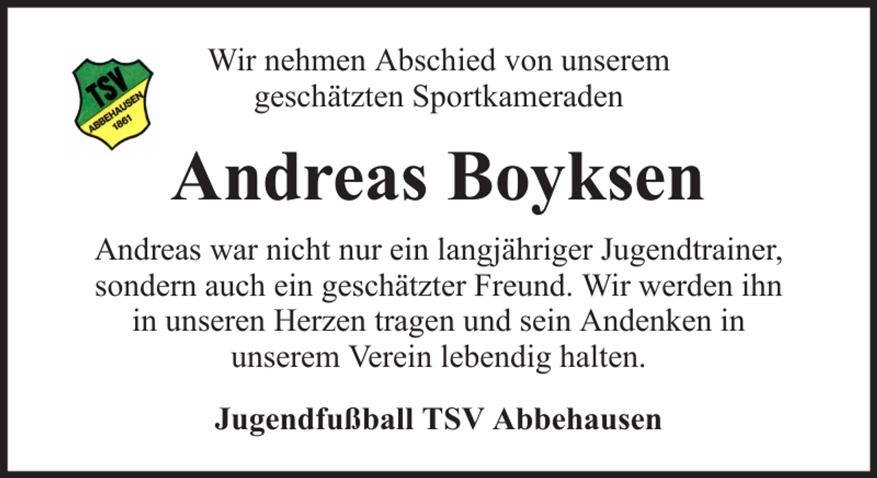<p>Wir nehmen Abschied von unserem<br />geschätzten Sportkameraden</p><p>Andreas Boyksen<br />Andreas war nicht nur ein langjähriger Jugendtrainer,<br />sondern auch ein geschätzter Freund. Wir werden ihn<br />in unseren Herzen tragen und sein Andenken in<br />unserem Verein lebendig halten.<br />Jugendfußball TSV Abbehausen</p>