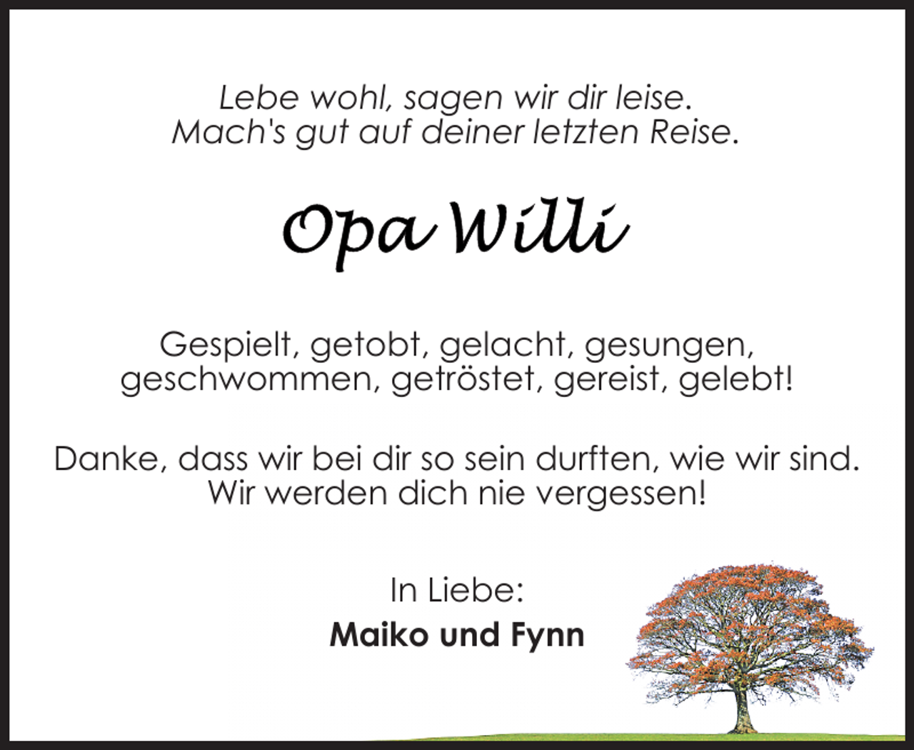 <p>Lebe wohl, sagen wir dir leise.<br />Mach's gut auf deiner letzten Reise.</p>
<p>Gespielt, getobt, gelacht, gesungen,<br />geschwommen, getröstet, gereist, gelebt!<br />Danke, dass wir bei dir so sein durften, wie wir sind.<br />Wir werden dich nie vergessen!<br />In Liebe:<br />Maiko und Fynn</p>