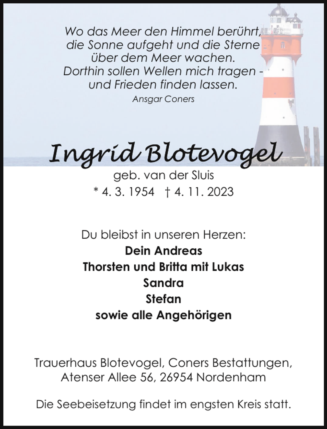<p>Wo das Meer den Himmel berührt,<br />die Sonne aufgeht und die Sterne<br />über dem Meer wachen.<br />Dorthin sollen Wellen mich tragen und Frieden finden lassen.<br />Ansgar Coners</p><p>geb. van der Sluis<br />* 4. 3. 1954 † 4. 11. 2023<br />Du bleibst in unseren Herzen:<br />Dein Andreas<br />Thorsten und Britta mit Lukas<br />Sandra<br />Stefan<br />sowie alle Angehörigen</p><p>Trauerhaus Blotevogel, Coners Bestattungen,<br />Atenser Allee 56, 26954 Nordenham<br />Die Seebeisetzung findet im engsten Kreis statt.</p>