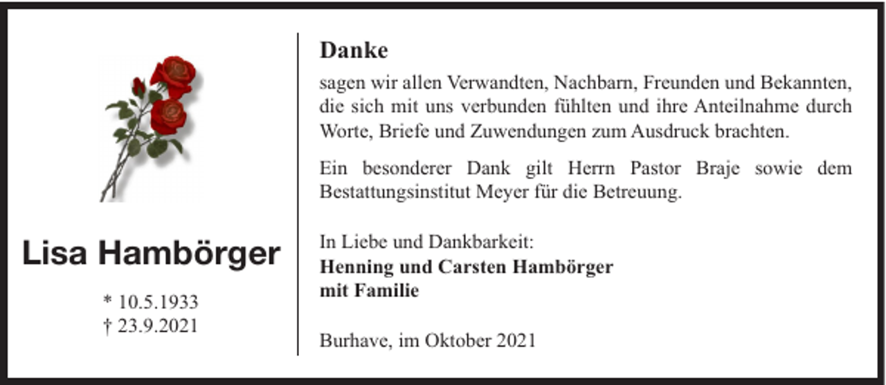 <p>Danke<br />sagen wir allen Verwandten, Nachbarn, Freunden und Bekannten,<br />die sich mit uns verbunden fühlten und ihre Anteilnahme durch<br />Worte, Briefe und Zuwendungen zum Ausdruck brachten.<br />Ein besonderer Dank gilt Herrn Pastor Braje sowie dem<br />Bestattungsinstitut Meyer für die Betreuung.</p><p>Lisa Hambörger<br />* 10.5.1933<br />† 23.9.2021</p><p>In Liebe und Dankbarkeit:<br />Henning und Carsten Hambörger<br />mit Familie<br />Burhave, im Oktober 2021</p>