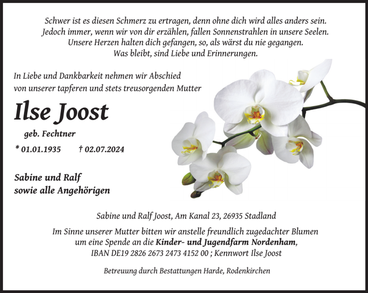 <p>Schwer ist es diesen Schmerz zu ertragen, denn ohne dich wird alles anders sein.<br />Jedoch immer, wenn wir von dir erzählen, fallen Sonnenstrahlen in unsere Seelen.<br />Unsere Herzen halten dich gefangen, so, als wärst du nie gegangen.<br />Was bleibt, sind Liebe und Erinnerungen.<br />In Liebe und Dankbarkeit nehmen wir Abschied<br />von unserer tapferen und stets treusorgenden Mutter</p><p>Ilse Joost<br />geb. Fechtner</p><p>* 01.01.1935</p><p>† 02.07.2024</p><p>Sabine und Ralf<br />sowie alle Angehörigen<br />Sabine und Ralf Joost, Am Kanal 23, 26935 Stadland<br />Im Sinne unserer Mutter bitten wir anstelle freundlich zugedachter Blumen<br />um eine Spende an die Kinder- und Jugendfarm Nordenham,<br />IBAN DE19 2873 2473 4152 00 ; Kennwort Ilse Joost<br />Betreuung durch Bestattungen Harde, Rodenkirchen</p>