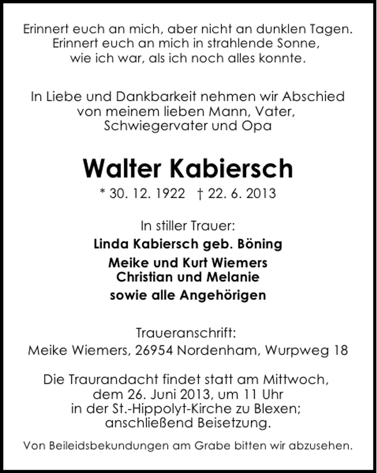 <p>Erinnert euch an mich, aber nicht an dunklen Tagen.<br />Erinnert euch an mich in strahlende Sonne,<br />wie ich war, als ich noch alles konnte.</p><p>In Liebe und Dankbarkeit nehmen wir Abschied<br />von meinem lieben Mann, Vater,<br />Schwiegervater und Opa</p><p>Walter Kabiersch<br />* 30. 12. 1922 † 22. 6. 2013</p><p>In stiller Trauer:<br />Linda Kabiersch geb. Böning<br />Meike und Kurt Wiemers<br />Christian und Melanie<br />sowie alle Angehörigen<br />Traueranschrift:<br />Meike Wiemers, 26954 Nordenham, Wurpweg 18<br />Die Traurandacht findet statt am Mittwoch,<br />dem 26. Juni 2013, um 11 Uhr<br />in der St.-Hippolyt-Kirche zu Blexen;<br />anschließend Beisetzung.<br />Von Beileidsbekundungen am Grabe bitten wir abzusehen.</p>