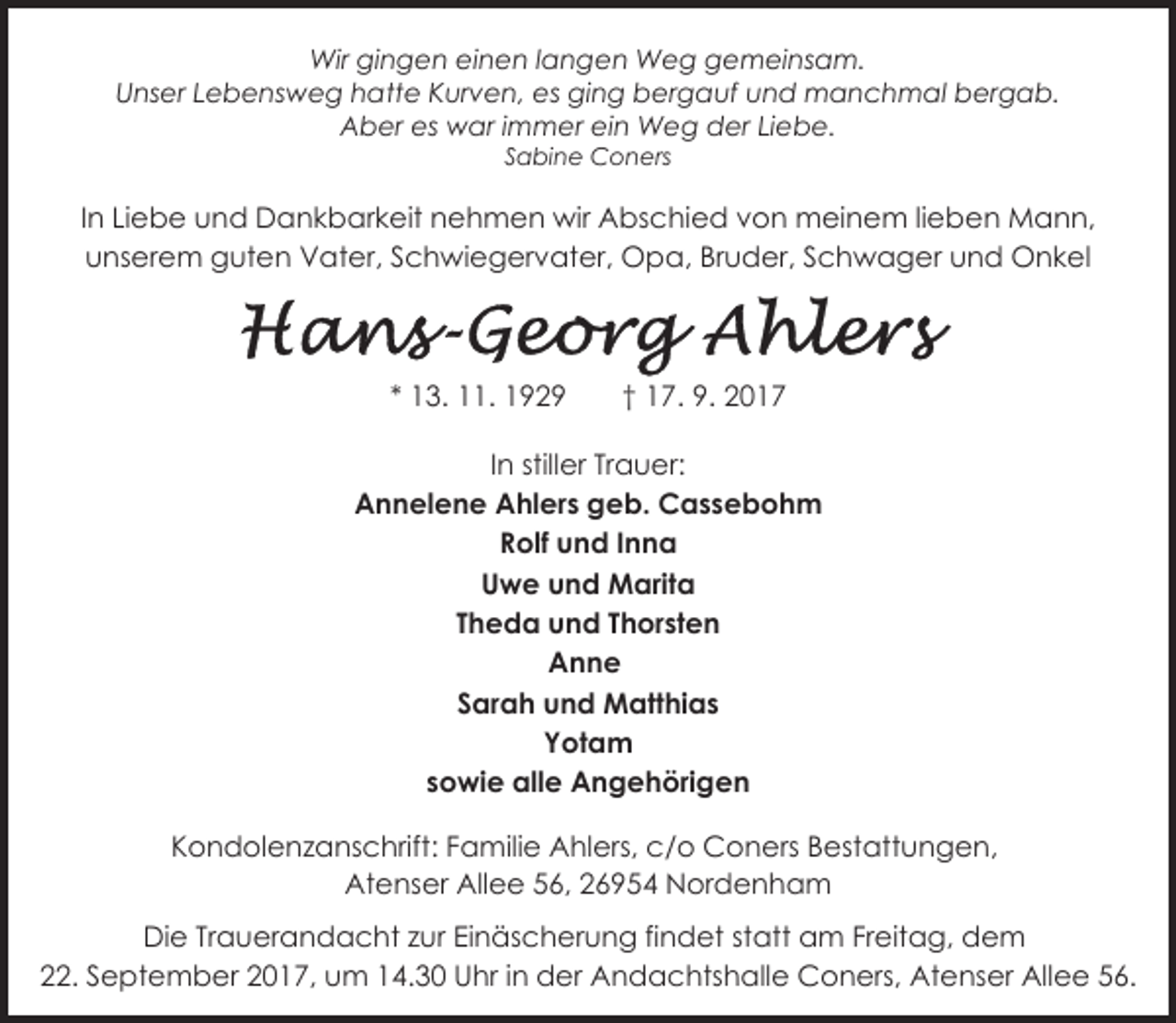 <p>Wir gingen einen langen Weg gemeinsam.<br />Unser Lebensweg hatte Kurven, es ging bergauf und manchmal bergab.<br />Aber es war immer ein Weg der Liebe.<br />Sabine Coners</p><p>In Liebe und Dankbarkeit nehmen wir Abschied von meinem lieben Mann,<br />unserem guten Vater, Schwiegervater, Opa, Bruder, Schwager und Onkel</p><p>* 13. 11. 1929</p><p>† 17. 9. 2017</p><p>In stiller Trauer:<br />Annelene Ahlers geb. Cassebohm<br />Rolf und Inna<br />Uwe und Marita<br />Theda und Thorsten<br />Anne<br />Sarah und Matthias<br />Yotam<br />sowie alle Angehörigen<br />Kondolenzanschrift: Familie Ahlers, c/o Coners Bestattungen,<br />Atenser Allee 56, 26954 Nordenham<br />Die Trauerandacht zur Einäscherung findet statt am Freitag, dem<br />22. September 2017, um 14.30 Uhr in der Andachtshalle Coners, Atenser Allee 56.</p>