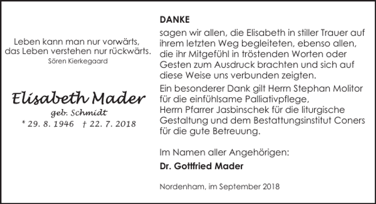 <p>DANKE<br />sagen wir allen, die Elisabeth in stiller Trauer auf<br />r ärts,<br />Leben kann man nur vorw<br />ihrem letzten Weg begleiteten, ebenso allen,<br />das Leben verstehen nur rückwärts. die ihr Mitgefühl in tröstenden Worten oder<br />Sören Kierkegaard<br />Gesten zum Ausdruck brachten und sich auf<br />diese Weise uns verbunden zeigten.<br />Ein besonderer Dank gilt Herrn Stephan Molitor<br />für die einfühlsame Palliativpflege,<br />Herrn Pfarrer Jasbinschek für die liturgische<br />geb. Sch<br />ge<br />chmidt<br />Gestaltung und dem Bestattungsinstitut Coners<br />* 29. 8. 1946 † 22. 7. 2018<br />für die gute Betreuung.<br />Im Namen aller Angehörigen:<br />Dr. Gottfried Mader<br />Nordenham, im September 2018</p>