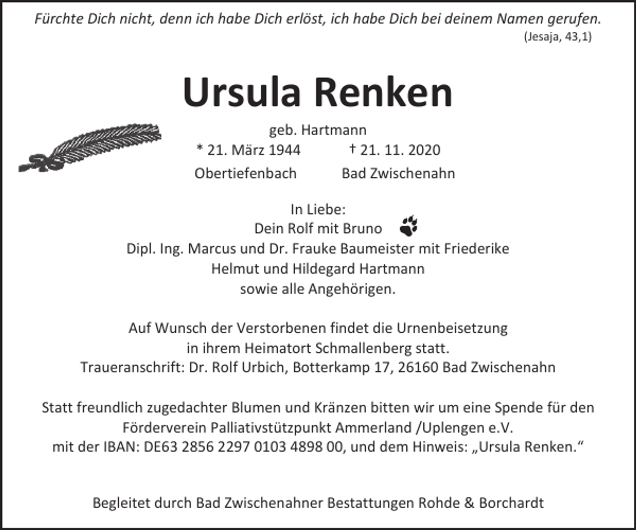 <p>Fürchte Dich nicht, denn ich habe Dich erlöst, ich habe Dich bei deinem Namen gerufen.<br />(Jesaja, 43,1)</p><p>Ursula Renken</p><p>geb. Hartmann<br />* 21. März 1944<br />† 21. 11. 2020<br />Obertiefenbach<br />Bad Zwischenahn</p><p>In Liebe:<br />Dein Rolf mit Bruno<br />Dipl. Ing. Marcus und Dr. Frauke Baumeister mit Friederike<br />Helmut und Hildegard Hartmann<br />sowie alle Angehörigen.<br />Auf Wunsch der Verstorbenen findet die Urnenbeisetzung<br />in ihrem Heimatort Schmallenberg statt.<br />Traueranschrift: Dr. Rolf Urbich, Botterkamp 17, 26160 Bad Zwischenahn<br />Statt freundlich zugedachter Blumen und Kränzen bitten wir um eine Spende für den<br />Förderverein Palliativstützpunkt Ammerland /Uplengen e.V.<br />mit der IBAN: DE63 2856 2297 0103 4898 00, und dem Hinweis: „Ursula Renken.“<br />Begleitet durch Bad Zwischenahner Bestattungen Rohde &amp; Borchardt</p>