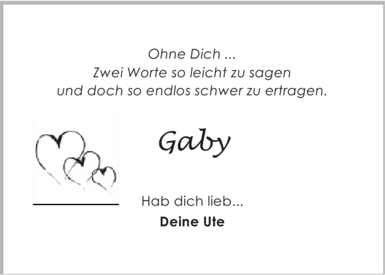 <p>Ohne Dich ...<br />Zwei Worte so leicht zu sagen<br />und doch so endlos schwer zu ertragen.</p><p>Gaby<br />Hab dich lieb...<br />Deine Ute</p>