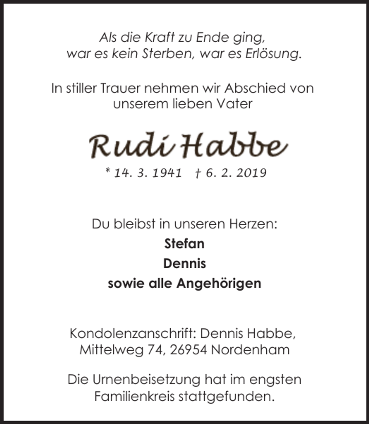 <p>Als die Kraft zu Ende ging,<br />war es kein Sterben, war es Erlösung.<br />In stiller Trauer nehmen wir Abschied von<br />unserem lieben Vater</p><p>* 14. 3. 1941</p><p>† 6. 2. 2019</p><p>Du bleibst in unseren Herzen:<br />Stefan<br />Dennis<br />sowie alle Angehörigen<br />Kondolenzanschrift: Dennis Habbe,<br />Mittelweg 74, 26954 Nordenham<br />Die Urnenbeisetzung hat im engsten<br />Familienkreis stattgefunden.</p>