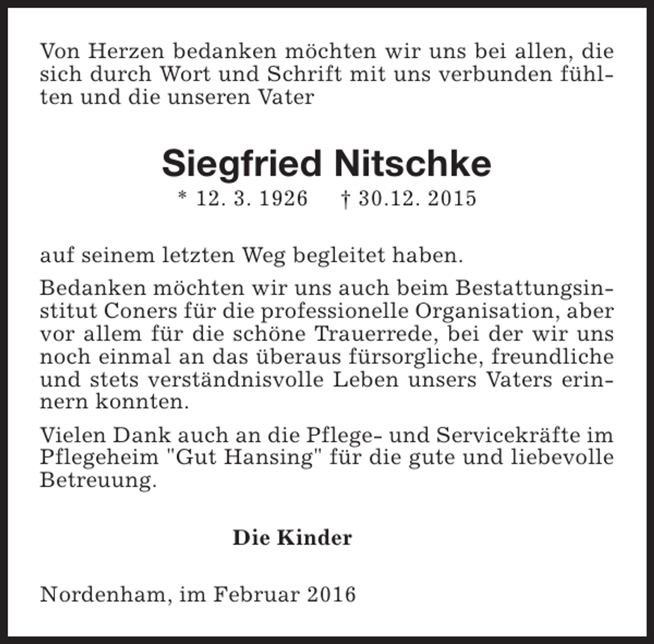 <p>Von Herzen bedanken möchten wir uns bei allen, die<br />sich durch Wort und Schrift mit uns verbunden fühlten und die unseren Vater</p><p>Siegfried Nitschke<br />* 12. 3. 1926</p><p>† 30.12. 2015</p><p>auf seinem letzten Weg begleitet haben.<br />Bedanken möchten wir uns auch beim Bestattungsinstitut Coners für die professionelle Organisation, aber<br />vor allem für die schöne Trauerrede, bei der wir uns<br />noch einmal an das überaus fürsorgliche, freundliche<br />und stets verständnisvolle Leben unsers Vaters erinnern konnten.<br />Vielen Dank auch an die Pflege- und Servicekräfte im<br />Pflegeheim "Gut Hansing" für die gute und liebevolle<br />Betreuung.<br />Die Kinder<br />Nordenham, im Februar 2016</p>